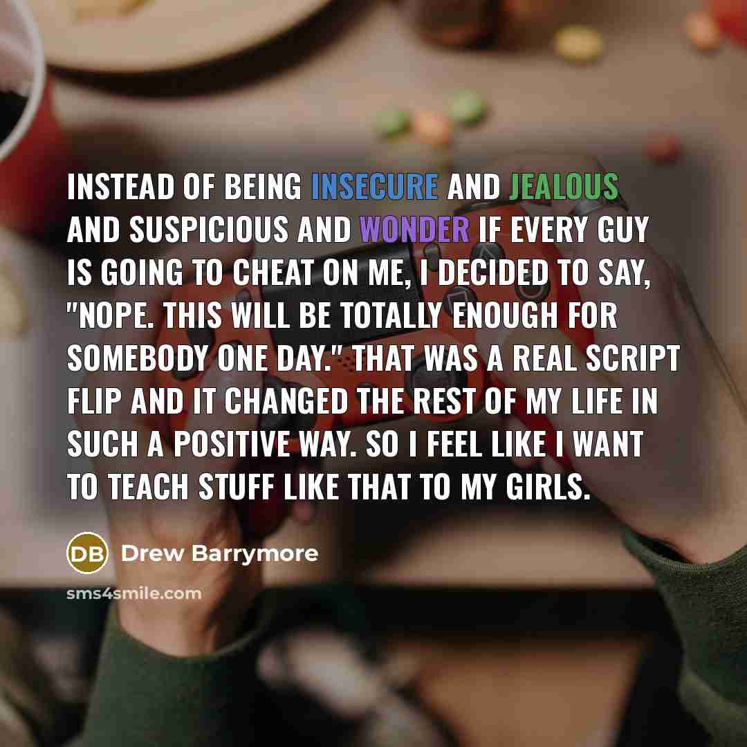 “Instead of being insecure and jealous and suspicious and wonder if every guy is going to cheat on me, I decided to say, "Nope. This will be totally enough for somebody one day." That was a real script flip and it changed the rest of my life in such a positive way. So I feel like I want to teach…” quote by Drew Barrymore