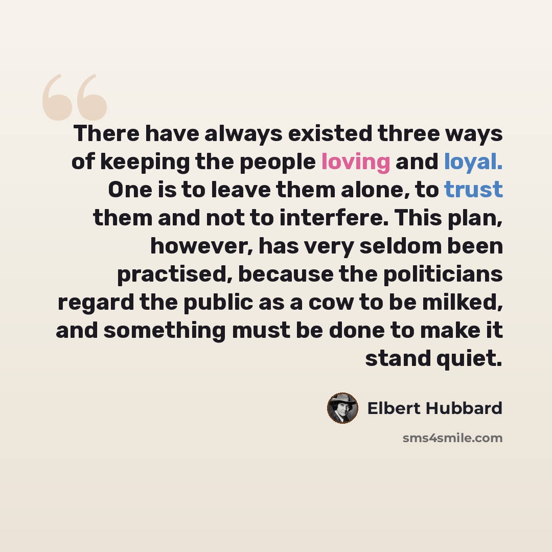 “There have always existed three ways of keeping the people loving and loyal. One is to leave them alone, to trust them and not to interfere. This plan, however, has very seldom been practised, because the politicians regard the public as a cow to be milked, and something must be done to make it…” quote by Elbert Hubbard