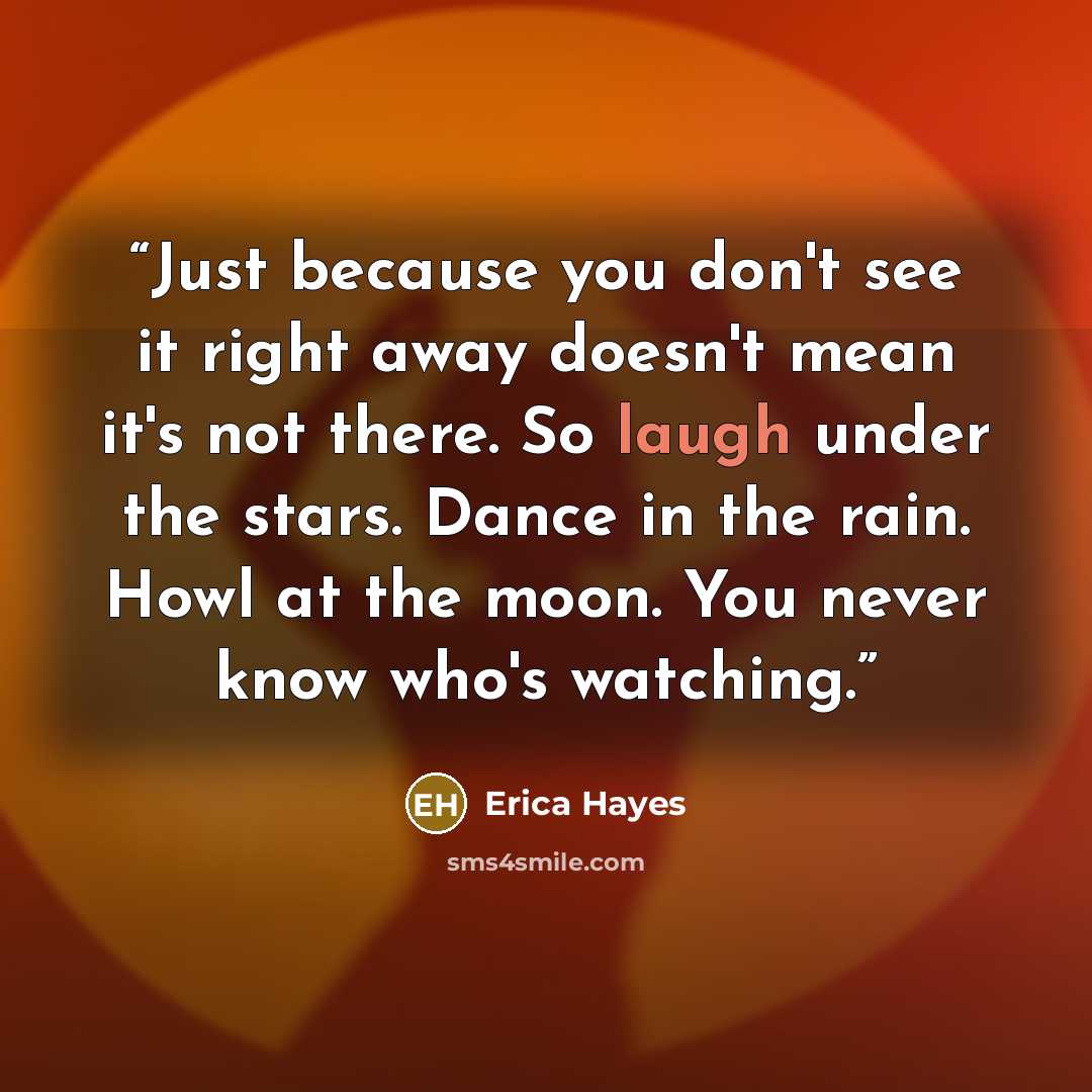 “Just because you don't see it right away doesn't mean it's not there. So laugh under the stars. Dance in the rain. Howl at the moon. You never know who's watching.” quote by Erica Hayes