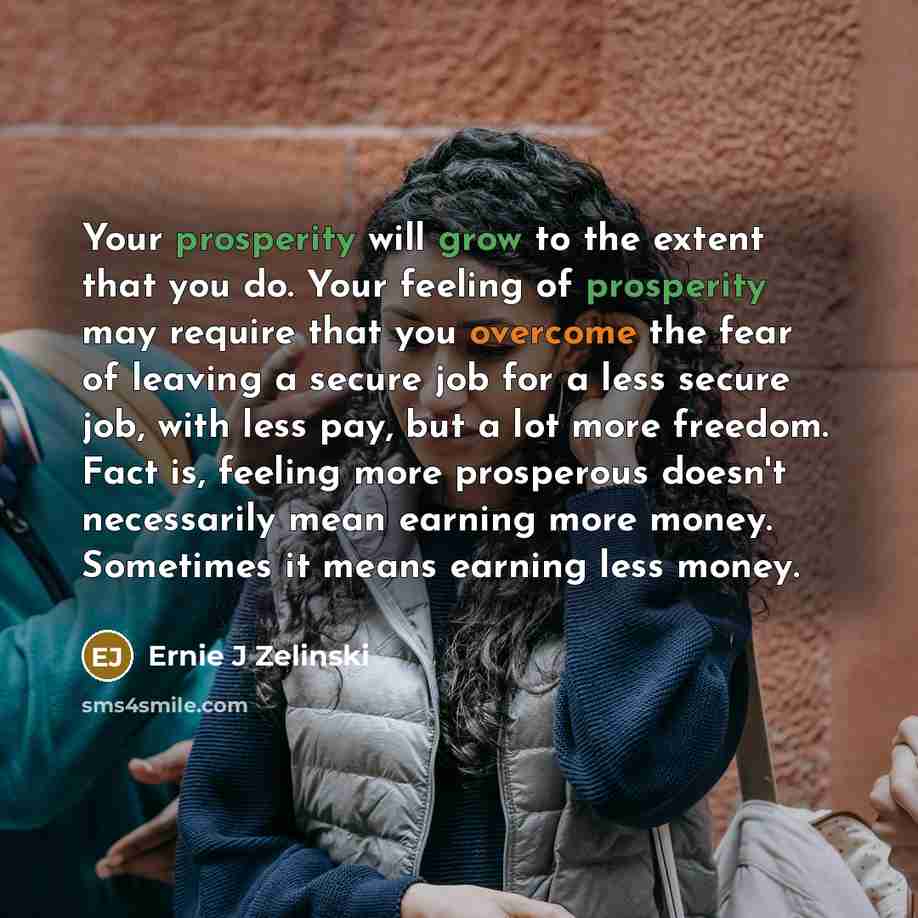“Your prosperity will grow to the extent that you do. Your feeling of prosperity may require that you overcome the fear of leaving a secure job for a less secure job, with less pay, but a lot more freedom. Fact is, feeling more prosperous doesn't necessarily mean earning more money. Sometimes it…” quote by Ernie J Zelinski