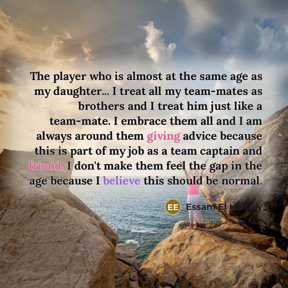 “The player who is almost at the same age as my daughter... I treat all my team-mates as brothers and I treat him just like a team-mate. I embrace them all and I am always around them giving advice because this is part of my job as a team captain and friend. I don't make them feel the gap in the…” quote by Essam El Hadary