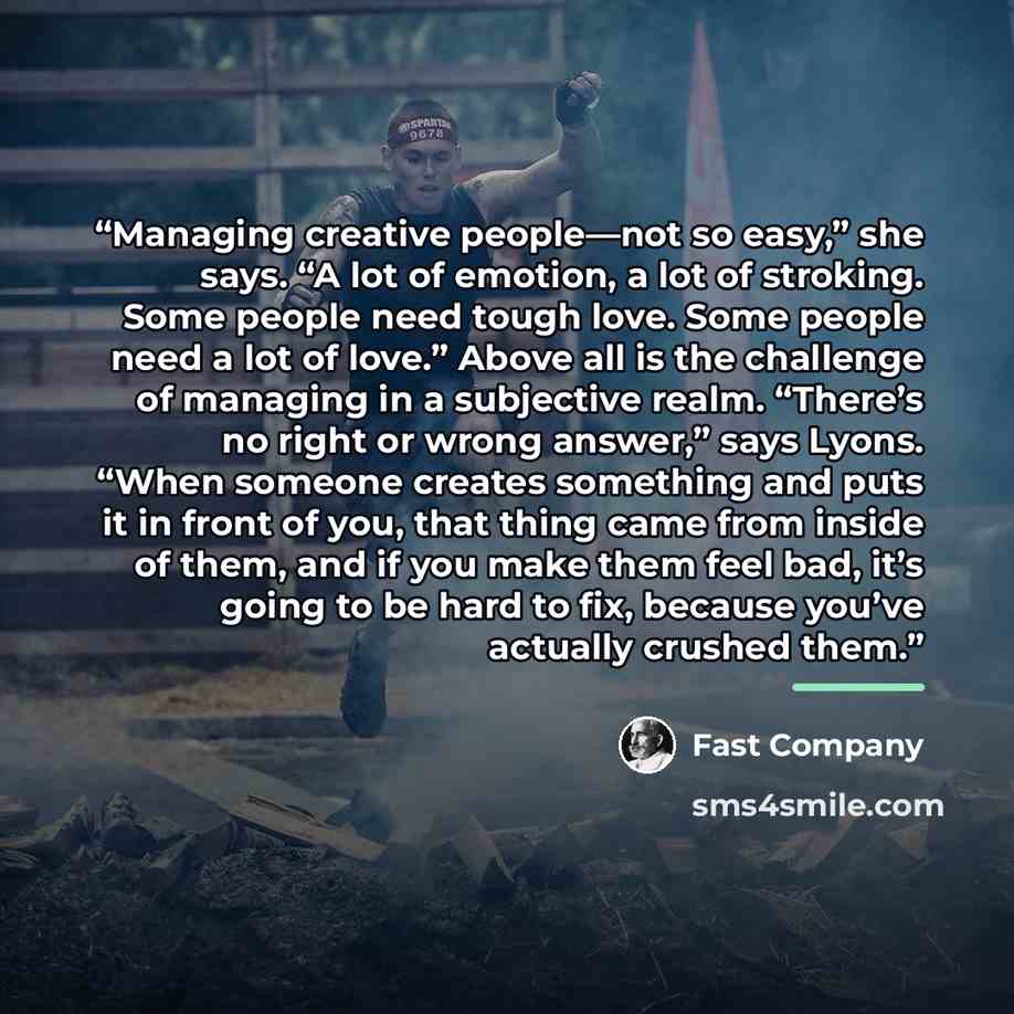 “Managing creative people—not so easy,” she says. “A lot of emotion, a lot of stroking. Some people need tough love. Some people need a lot of love.” Above all is the challenge of managing in a subjective realm. “There’s no right or wrong answer,” says Lyons. “When someone creates something and…” quote by Fast Company