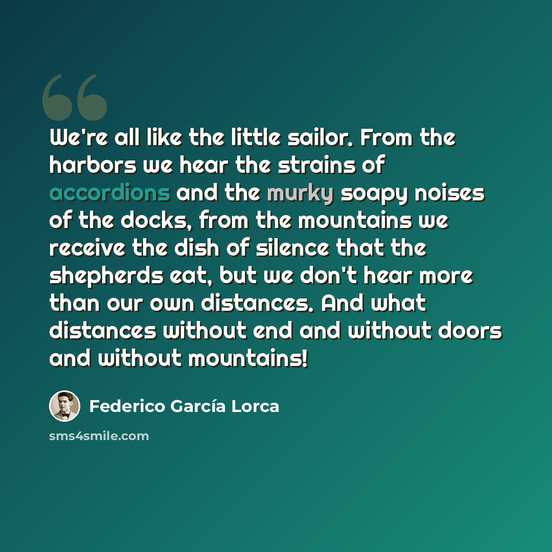 “We're all like the little sailor. From the harbors we hear the strains of accordions and the murky soapy noises of the docks, from the mountains we receive the dish of silence that the shepherds eat, but we don't hear more than our own distances. And what distances without end and without doors…” quote by Federico Garcia Lorca