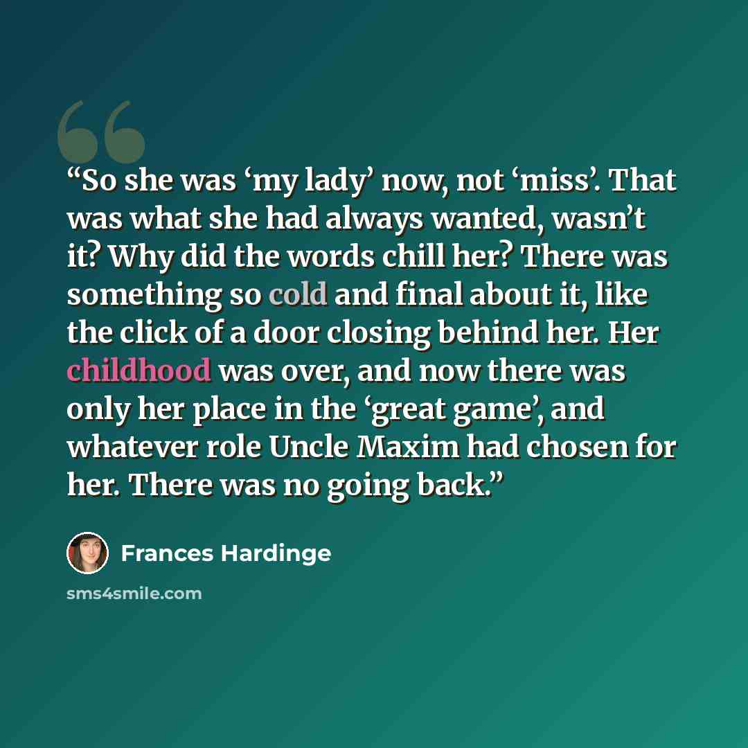 “So she was ‘my lady’ now, not ‘miss’. That was what she had always wanted, wasn’t it? Why did the words chill her? There was something so cold and final about it, like the click of a door closing behind her. Her childhood was over, and now there was only her place in the ‘great game’, and whatever…” quote by Frances Hardinge