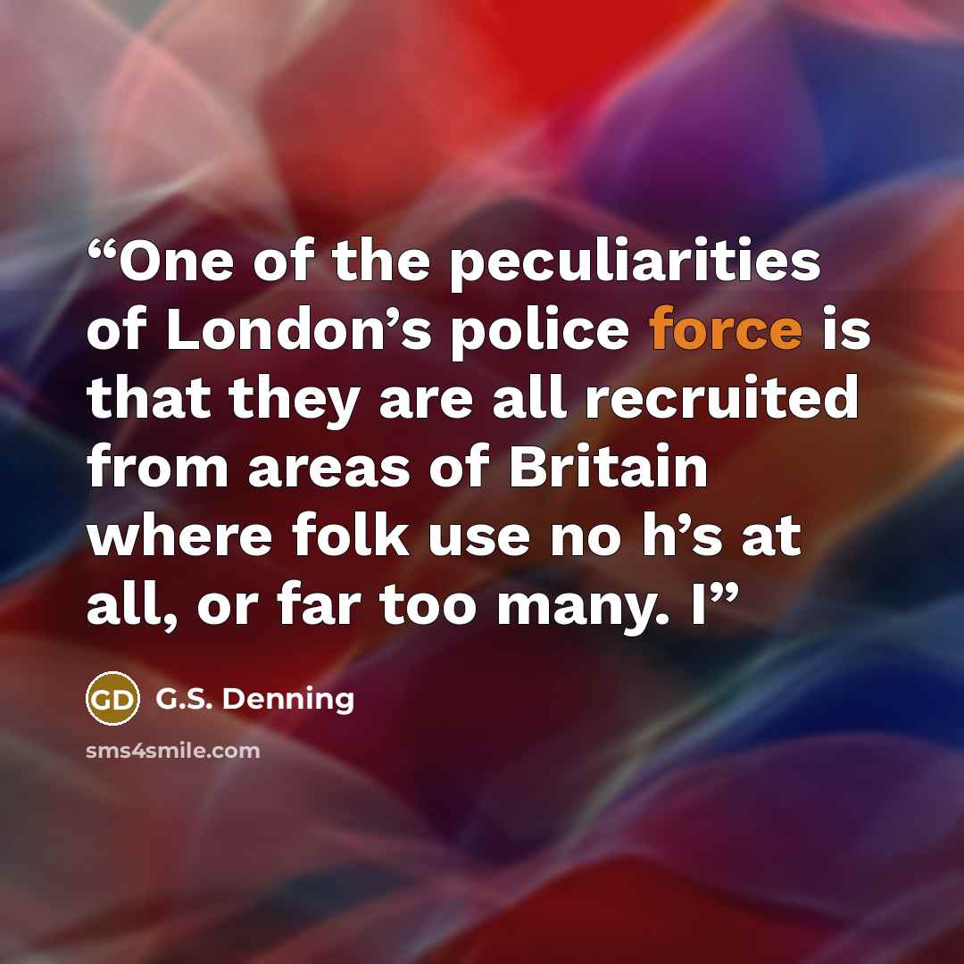 “One of the peculiarities of London’s police force is that they are all recruited from areas of Britain where folk use no h’s at all, or far too many. I” quote by G.S. Denning