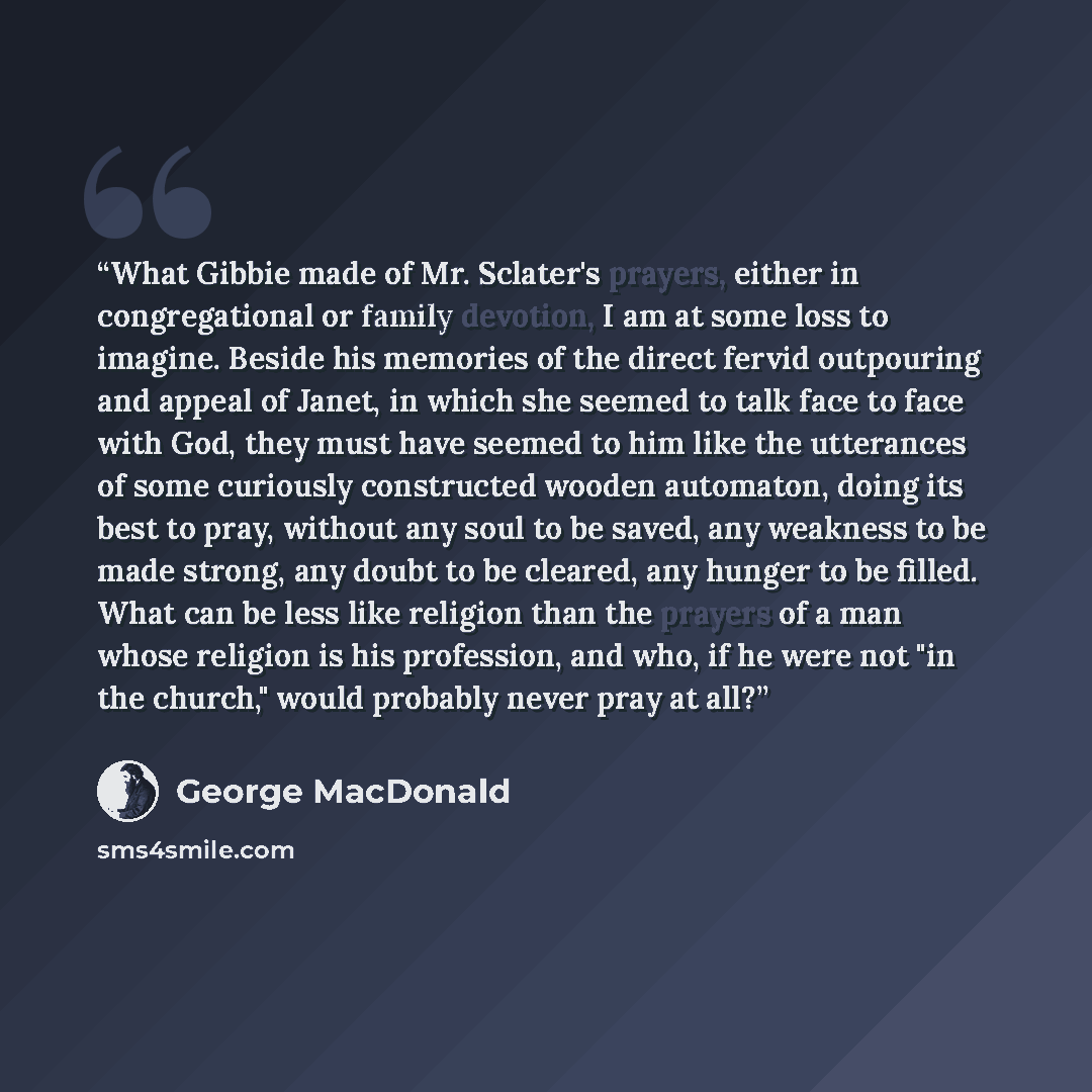 “What Gibbie made of Mr. Sclater's prayers, either in congregational or family devotion, I am at some loss to imagine. Beside his memories of the direct fervid outpouring and appeal of Janet, in which she seemed to talk face to face with God, they must have seemed to him like the utterances of some…” quote by George MacDonald