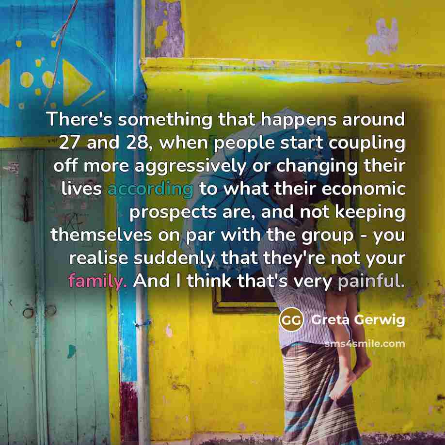 “There's something that happens around 27 and 28, when people start coupling off more aggressively or changing their lives according to what their economic prospects are, and not keeping themselves on par with the group - you realise suddenly that they're not your family. And I think that's very…” quote by Greta Gerwig