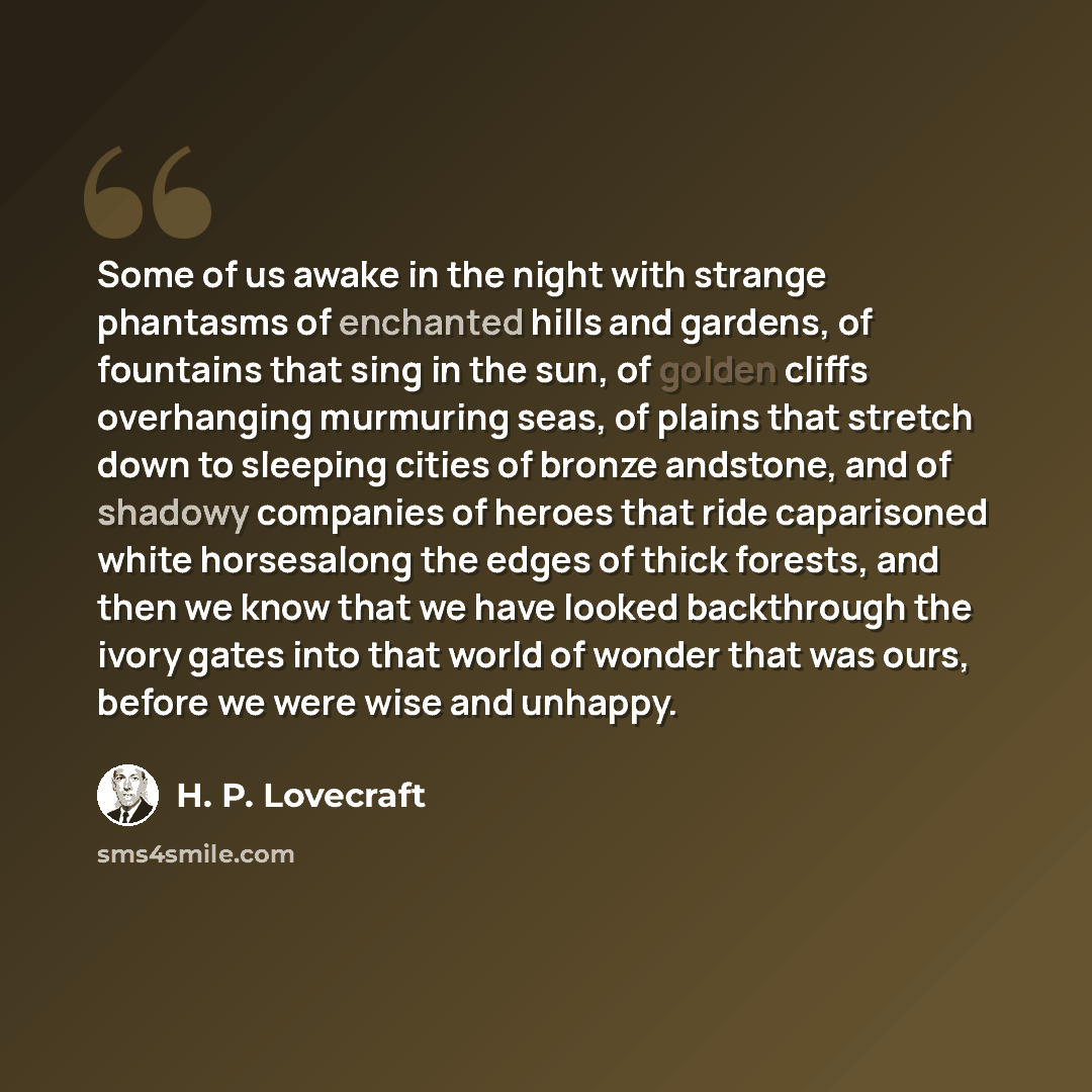 “Some of us awake in the night with strange phantasms of enchanted hills and gardens, of fountains that sing in the sun, of golden cliffs overhanging murmuring seas, of plains that stretch down to sleeping cities of bronze andstone, and of shadowy companies of heroes that ride caparisoned white…” quote by H. P. Lovecraft