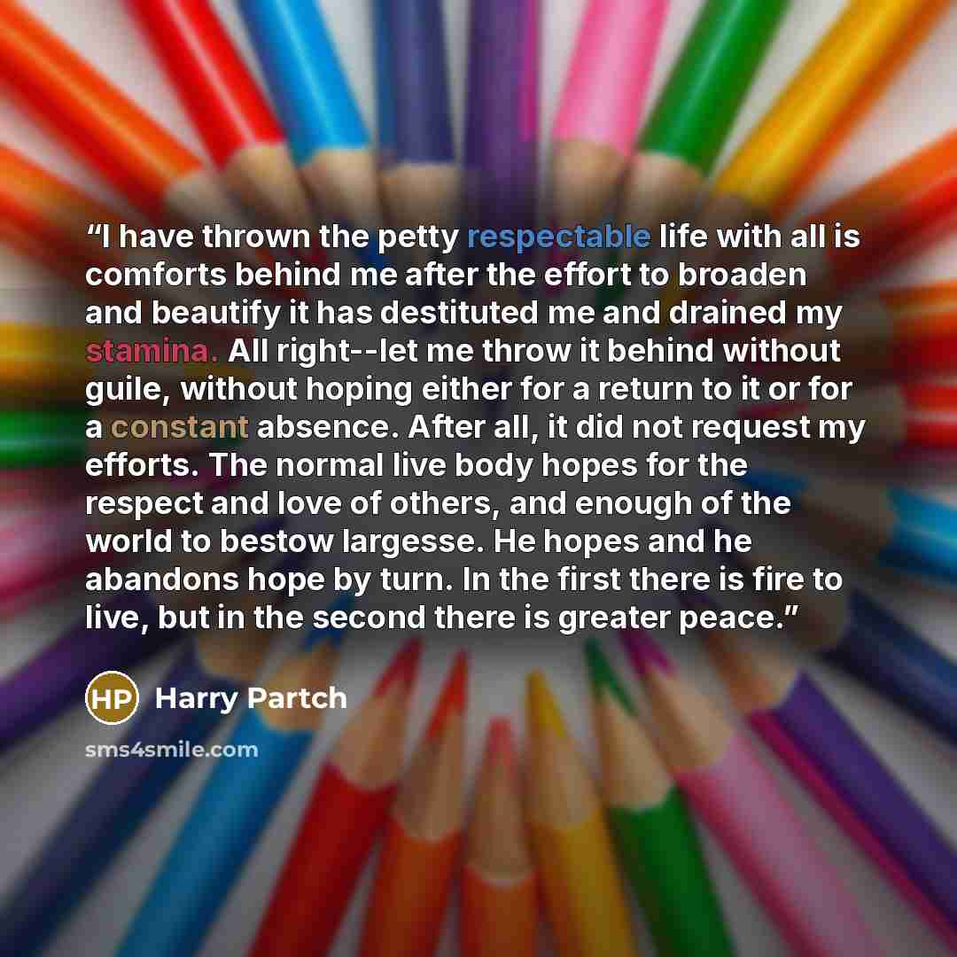 “I have thrown the petty respectable life with all is comforts behind me after the effort to broaden and beautify it has destituted me and drained my stamina. All right--let me throw it behind without guile, without hoping either for a return to it or for a constant absence. After all, it did not…” quote by Harry Partch