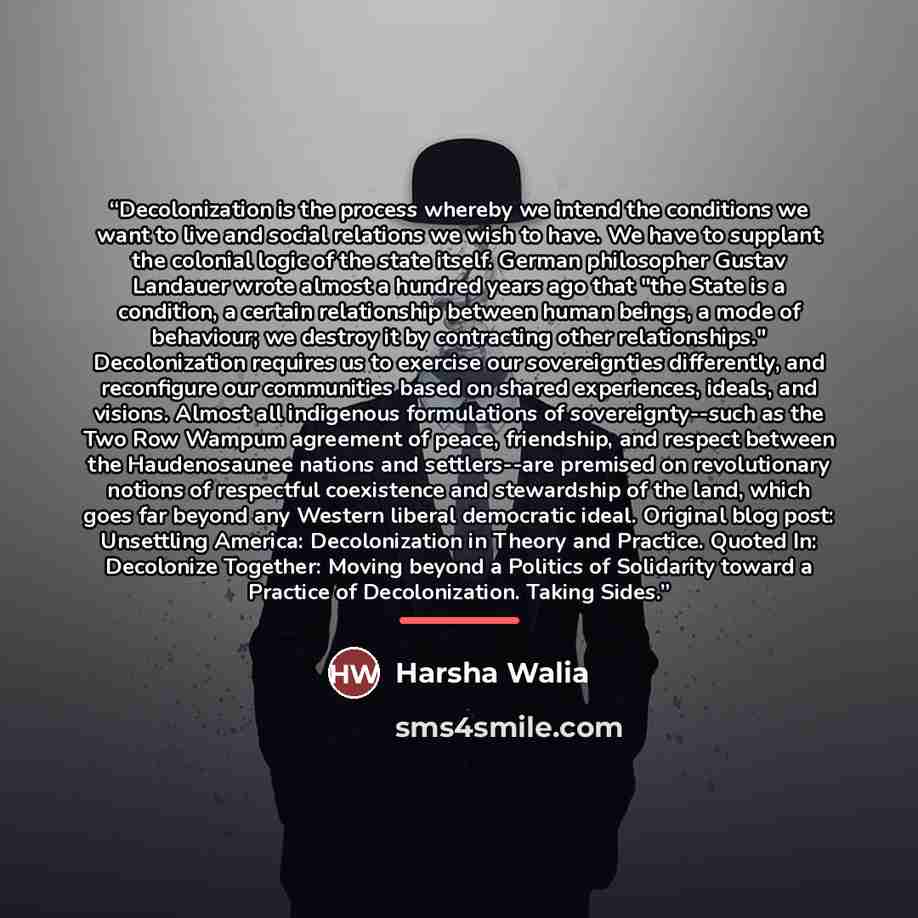 “Decolonization is the process whereby we intend the conditions we want to live and social relations we wish to have. We have to supplant the colonial logic of the state itself. German philosopher Gustav Landauer wrote almost a hundred years ago that "the State is a condition, a certain…” quote by Harsha Walia