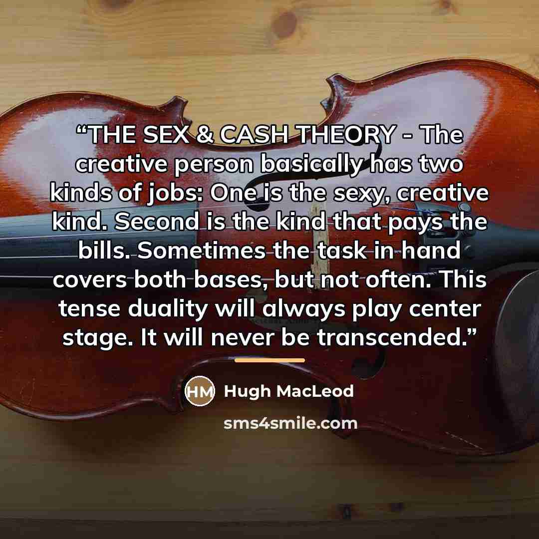 “THE SEX & CASH THEORY - The creative person basically has two kinds of jobs: One is the sexy, creative kind. Second is the kind that pays the bills. Sometimes the task in hand covers both bases, but not often. This tense duality will always play center stage. It will never be transcended.” quote by Hugh MacLeod