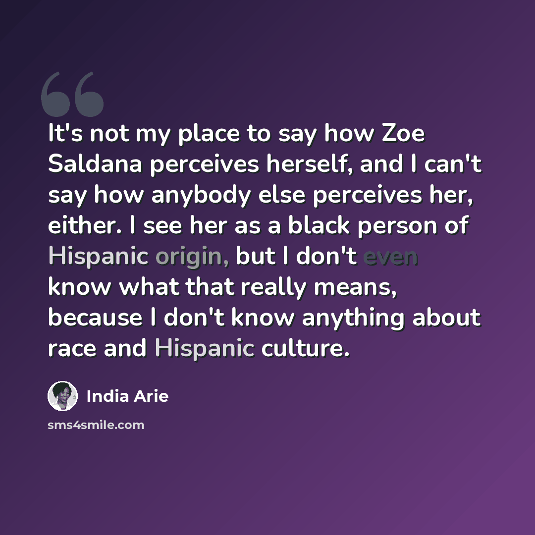 “It's not my place to say how Zoe Saldana perceives herself, and I can't say how anybody else perceives her, either. I see her as a black person of Hispanic origin, but I don't even know what that really means, because I don't know anything about race and Hispanic culture.” quote by India Arie