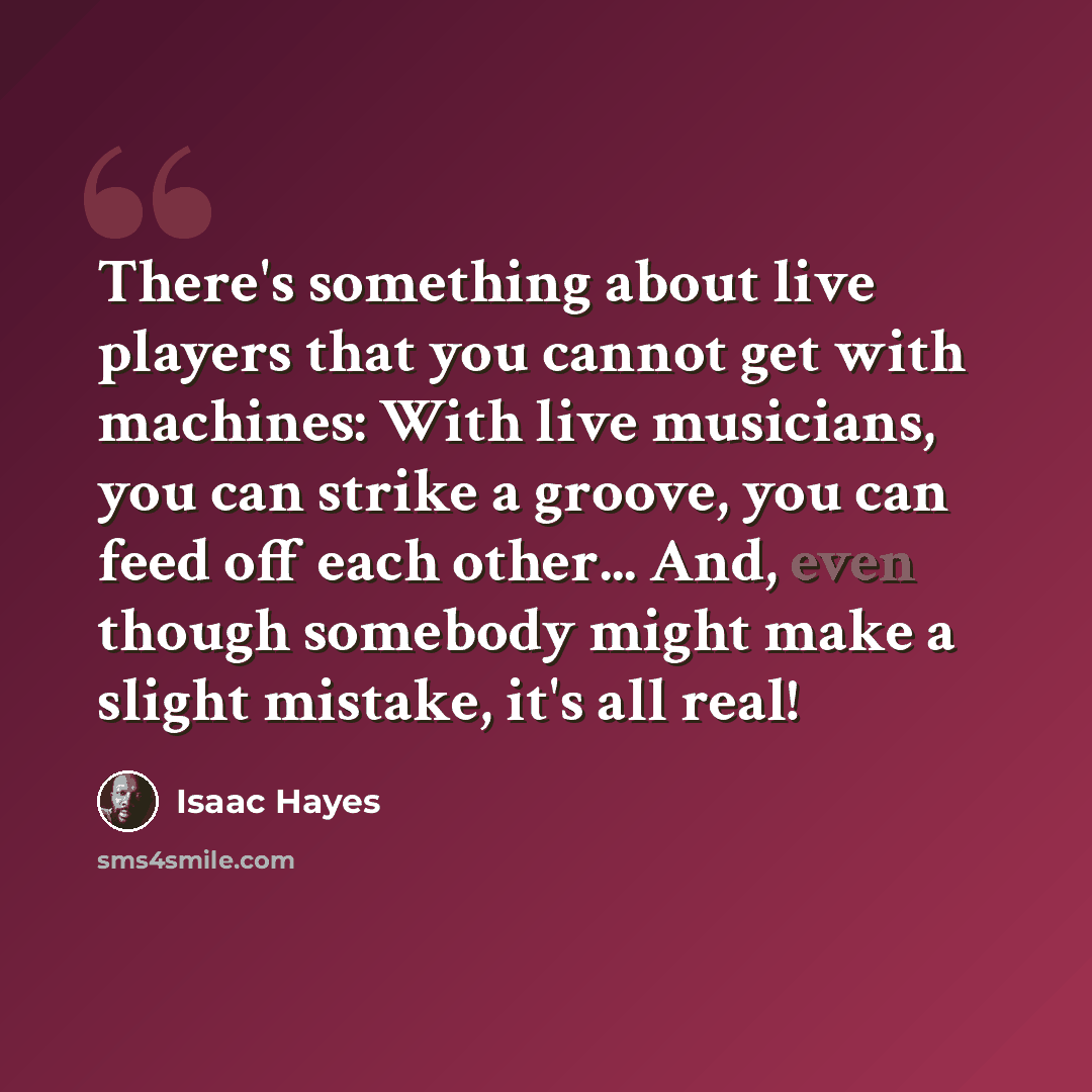 “There's something about live players that you cannot get with machines: With live musicians, you can strike a groove, you can feed off each other... And, even though somebody might make a slight mistake, it's all real!” quote by Isaac Hayes