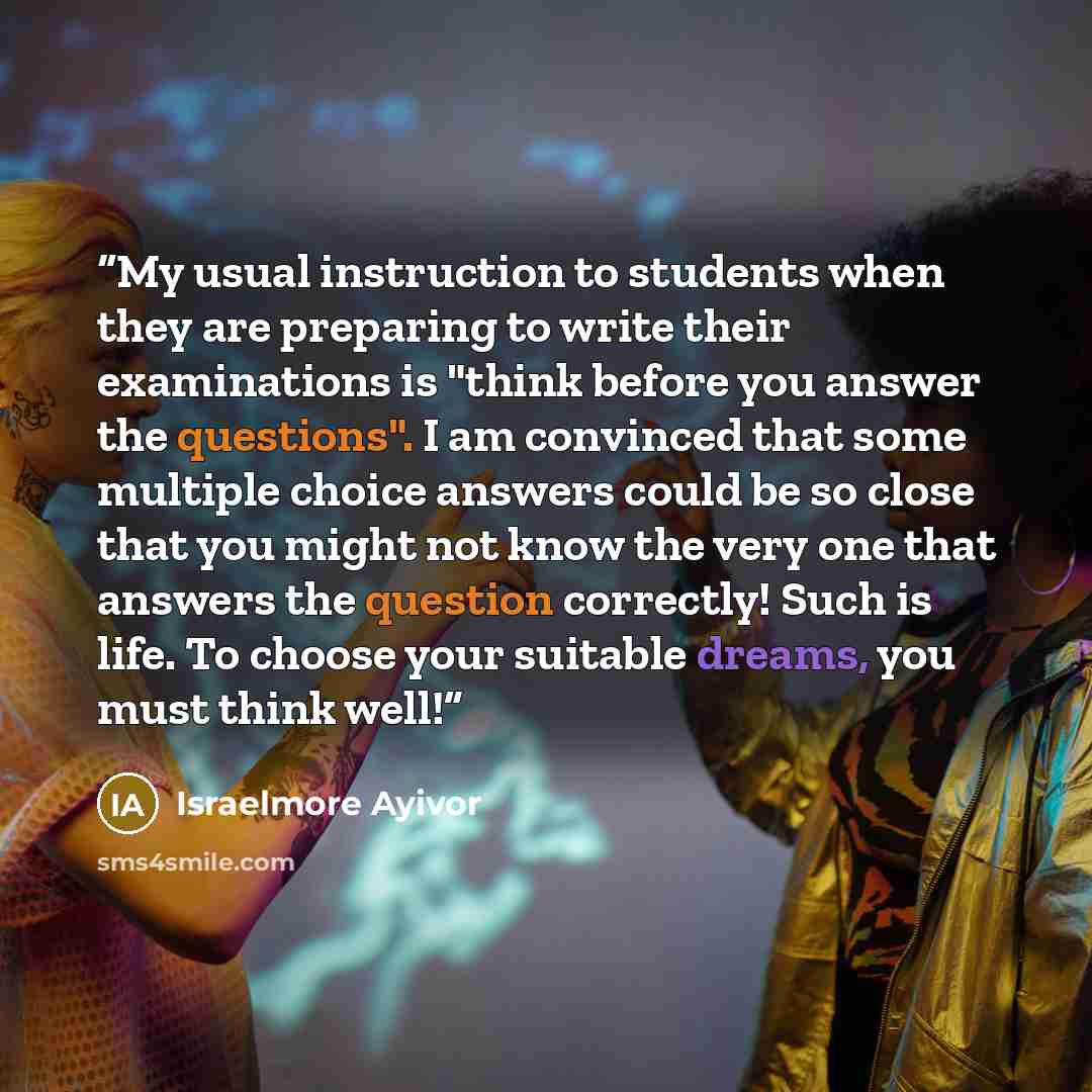 “My usual instruction to students when they are preparing to write their examinations is "think before you answer the questions". I am convinced that some multiple choice answers could be so close that you might not know the very one that answers the question correctly! Such is life. To choose your…” quote by Israelmore Ayivor
