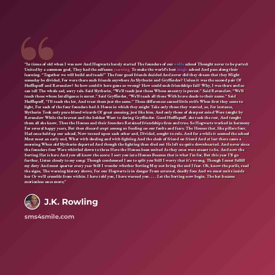 “In times of old when I was new And Hogwarts barely started The founders of our noble school Thought never to be parted: United by a common goal, They had the selfsame yearning, To make the world’s best magic school And pass along their learning. “Together we will build and teach!” The four good…” quote by J.K. Rowling