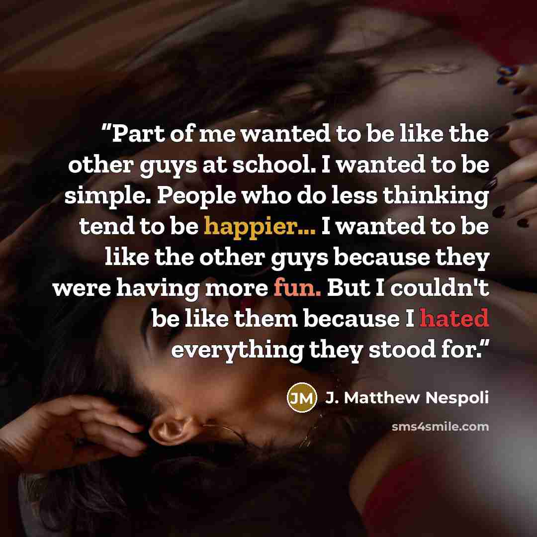 “Part of me wanted to be like the other guys at school. I wanted to be simple. People who do less thinking tend to be happier... I wanted to be like the other guys because they were having more fun. But I couldn't be like them because I hated everything they stood for.” quote by J. Matthew Nespoli