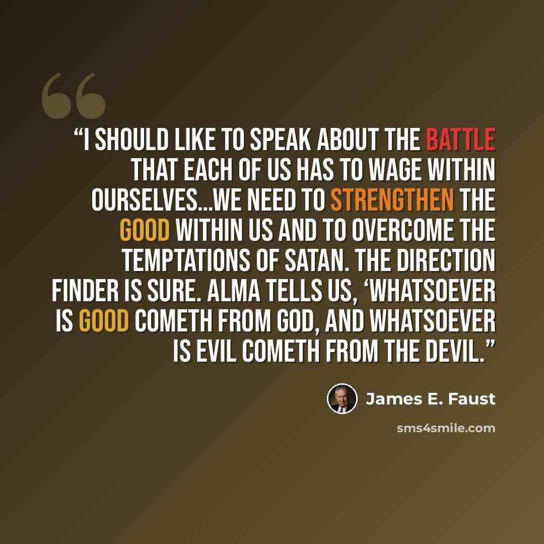 “I should like to speak about the battle that each of us has to wage within ourselves…We need to strengthen the good within us and to overcome the temptations of Satan. The direction finder is sure. Alma tells us, ‘Whatsoever is good cometh from God, and whatsoever is evil cometh from the devil.” quote by James E. Faust