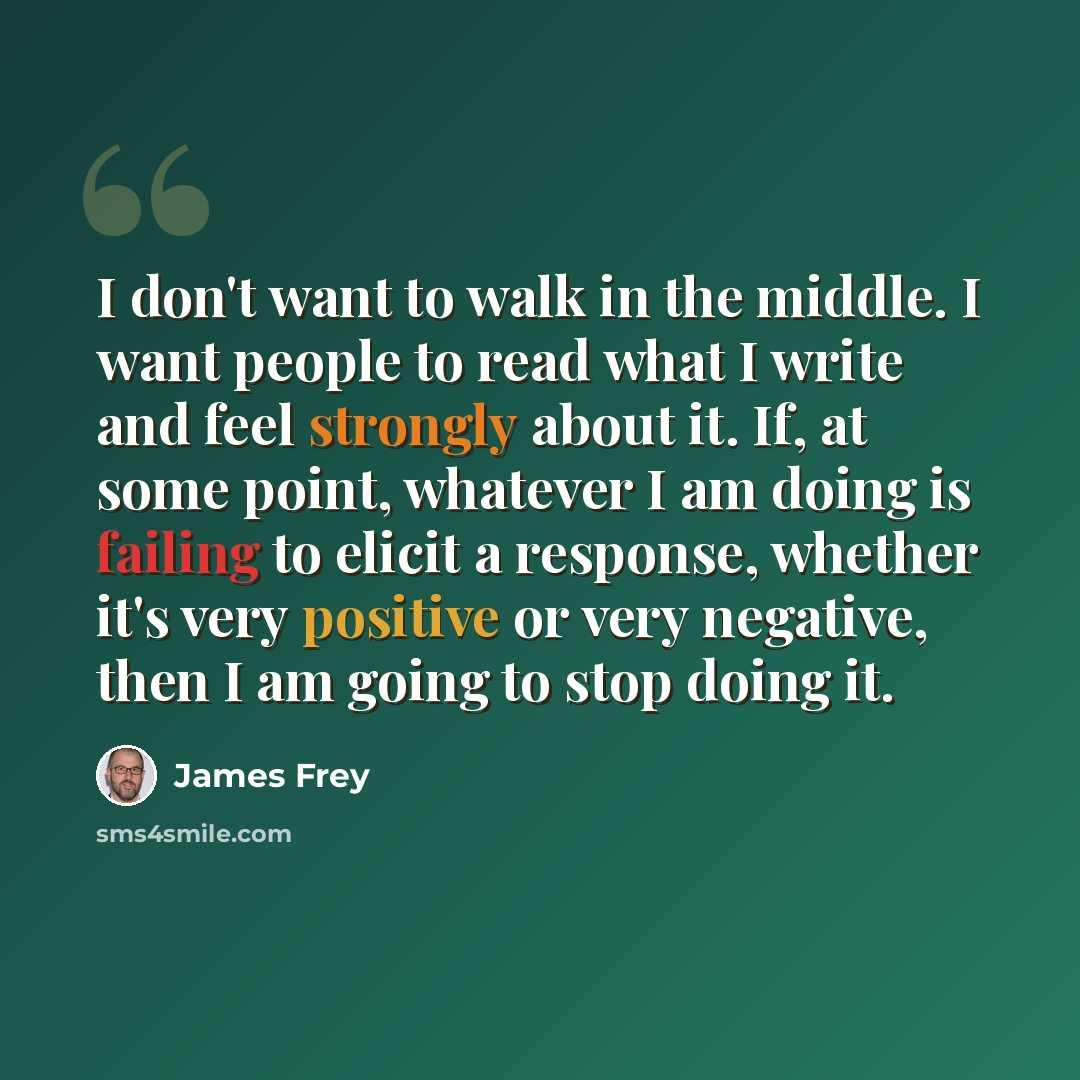 “I don't want to walk in the middle. I want people to read what I write and feel strongly about it. If, at some point, whatever I am doing is failing to elicit a response, whether it's very positive or very negative, then I am going to stop doing it.” quote by James Frey