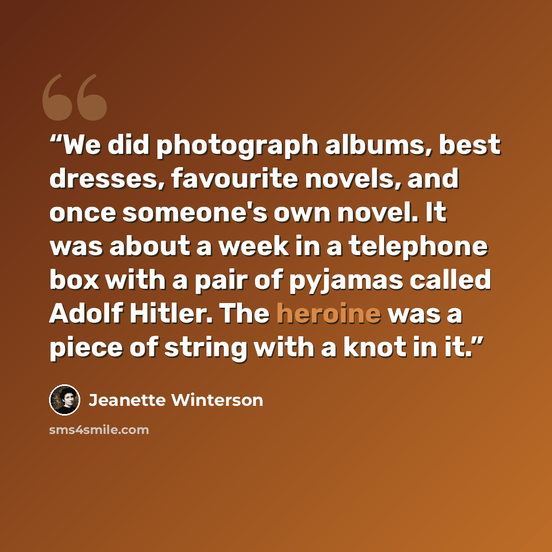 “We did photograph albums, best dresses, favourite novels, and once someone's own novel. It was about a week in a telephone box with a pair of pyjamas called Adolf Hitler. The heroine was a piece of string with a knot in it.” quote by Jeanette Winterson