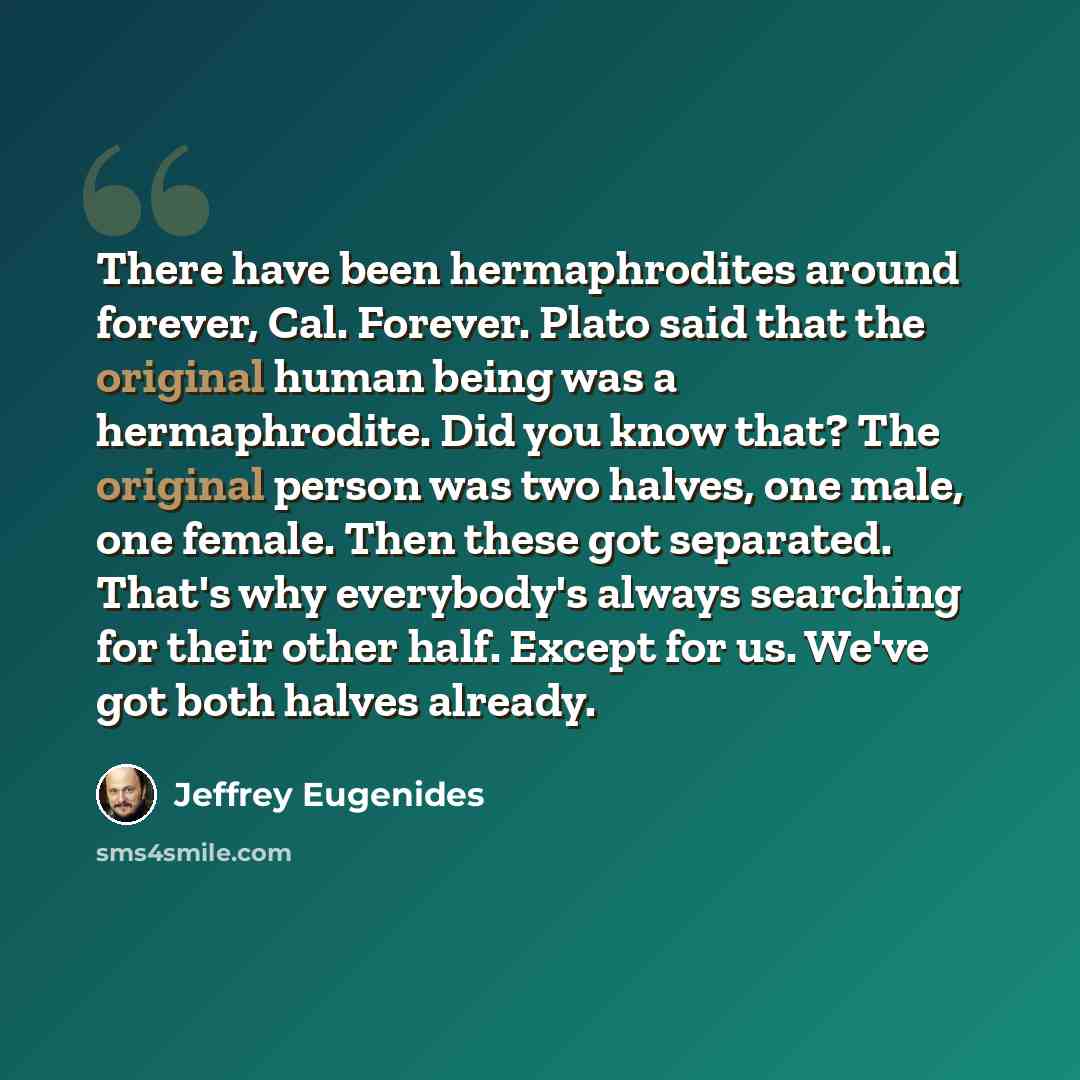 “There have been hermaphrodites around forever, Cal. Forever. Plato said that the original human being was a hermaphrodite. Did you know that? The original person was two halves, one male, one female. Then these got separated. That's why everybody's always searching for their other half. Except for…” quote by Jeffrey Eugenides