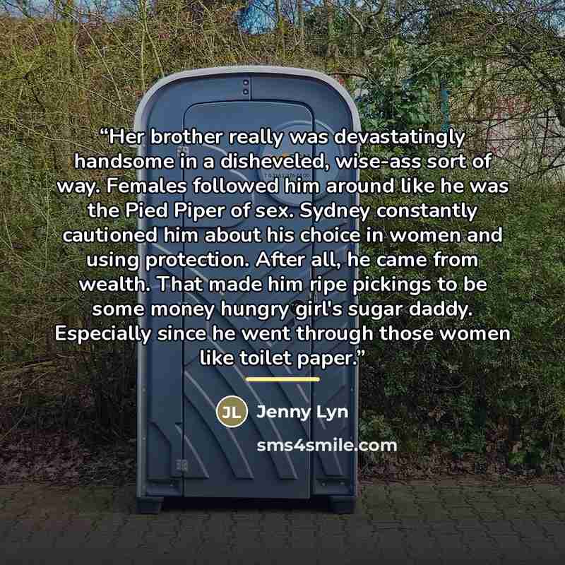 “Her brother really was devastatingly handsome in a disheveled, wise-ass sort of way. Females followed him around like he was the Pied Piper of sex. Sydney constantly cautioned him about his choice in women and using protection. After all, he came from wealth. That made him ripe pickings to be some…” quote by Jenny Lyn