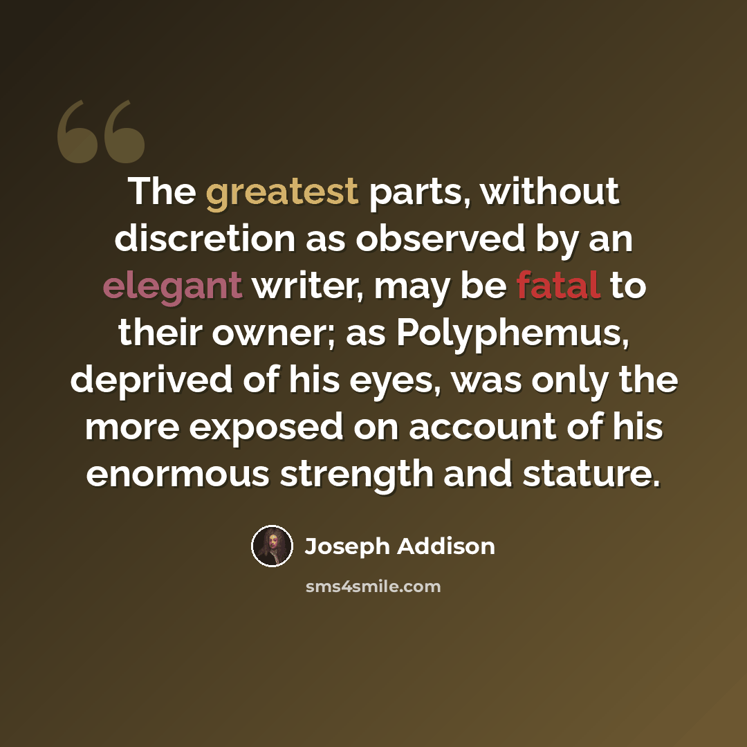 “The greatest parts, without discretion as observed by an elegant writer, may be fatal to their owner; as Polyphemus, deprived of his eyes, was only the more exposed on account of his enormous strength and stature.” quote by Joseph Addison