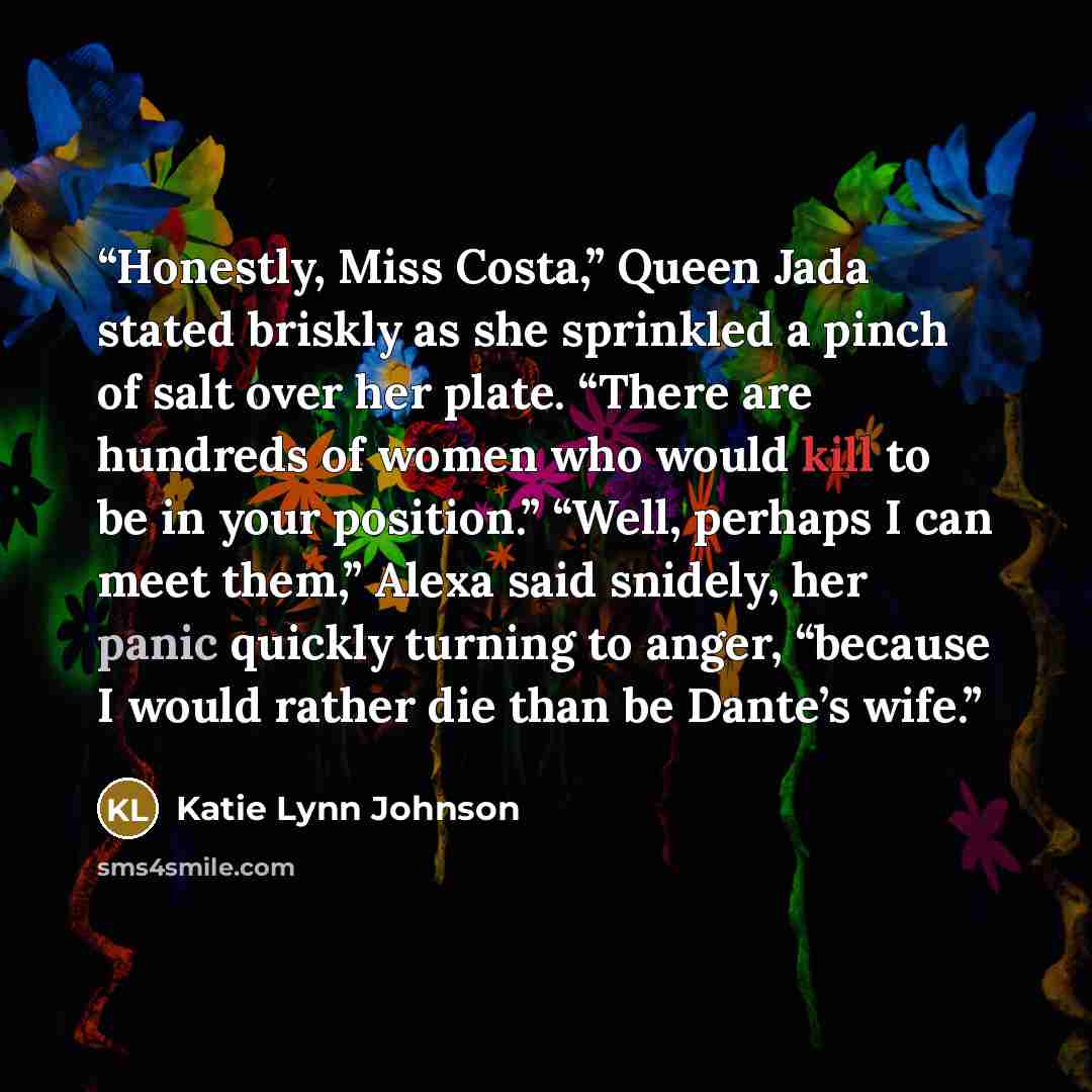 “Honestly, Miss Costa,” Queen Jada stated briskly as she sprinkled a pinch of salt over her plate. “There are hundreds of women who would kill to be in your position.” “Well, perhaps I can meet them,” Alexa said snidely, her panic quickly turning to anger, “because I would rather die than be…” quote by Katie Lynn Johnson