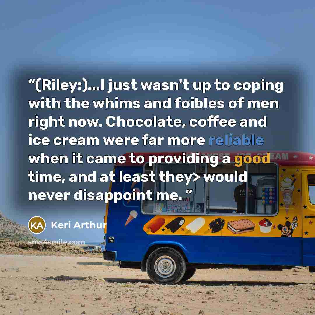 “(Riley:)...I just wasn't up to coping with the whims and foibles of men right now. Chocolate, coffee and ice cream were far more reliable when it came to providing a good time, and at least they> would never disappoint me.” quote by Keri Arthur