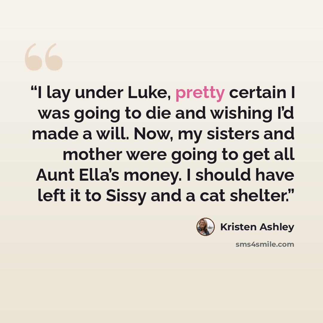 “I lay under Luke, pretty certain I was going to die and wishing I’d made a will. Now, my sisters and mother were going to get all Aunt Ella’s money. I should have left it to Sissy and a cat shelter.” quote by kristen ashley