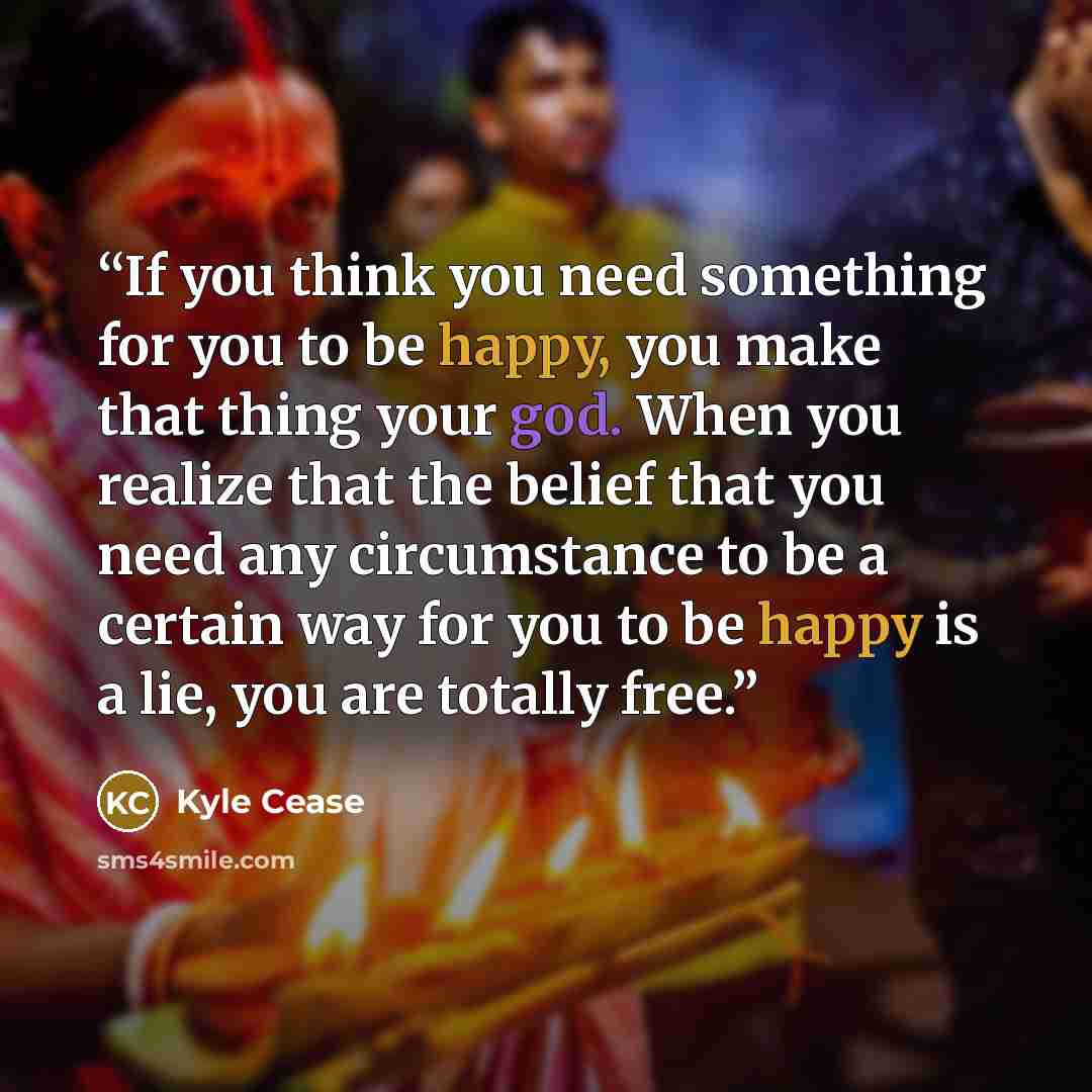 “If you think you need something for you to be happy, you make that thing your god. When you realize that the belief that you need any circumstance to be a certain way for you to be happy is a lie, you are totally free.” quote by Kyle Cease