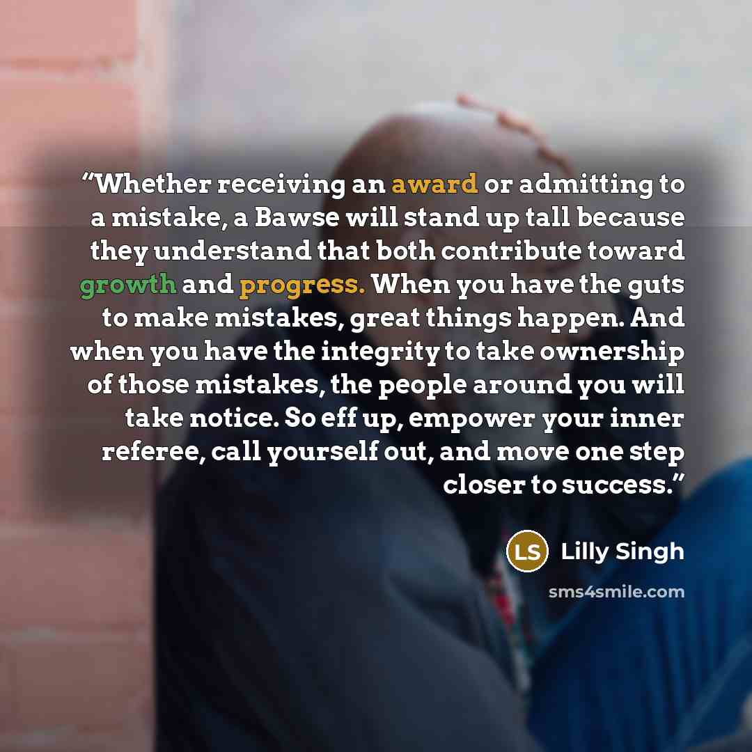 “Whether receiving an award or admitting to a mistake, a Bawse will stand up tall because they understand that both contribute toward growth and progress. When you have the guts to make mistakes, great things happen. And when you have the integrity to take ownership of those mistakes, the people…” quote by Lilly Singh