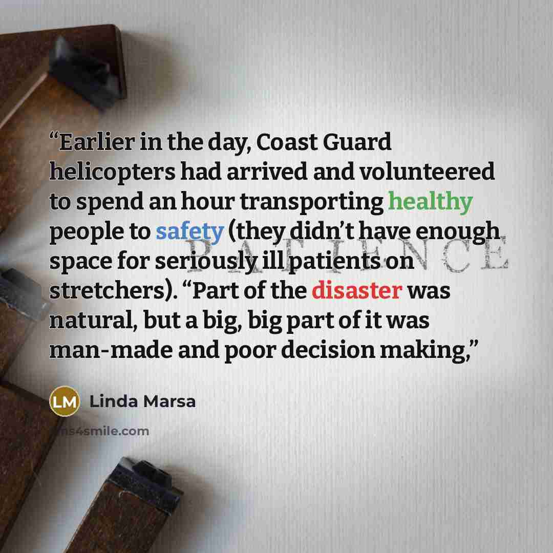 “Earlier in the day, Coast Guard helicopters had arrived and volunteered to spend an hour transporting healthy people to safety (they didn’t have enough space for seriously ill patients on stretchers). “Part of the disaster was natural, but a big, big part of it was man-made and poor decision making,” quote by Linda Marsa
