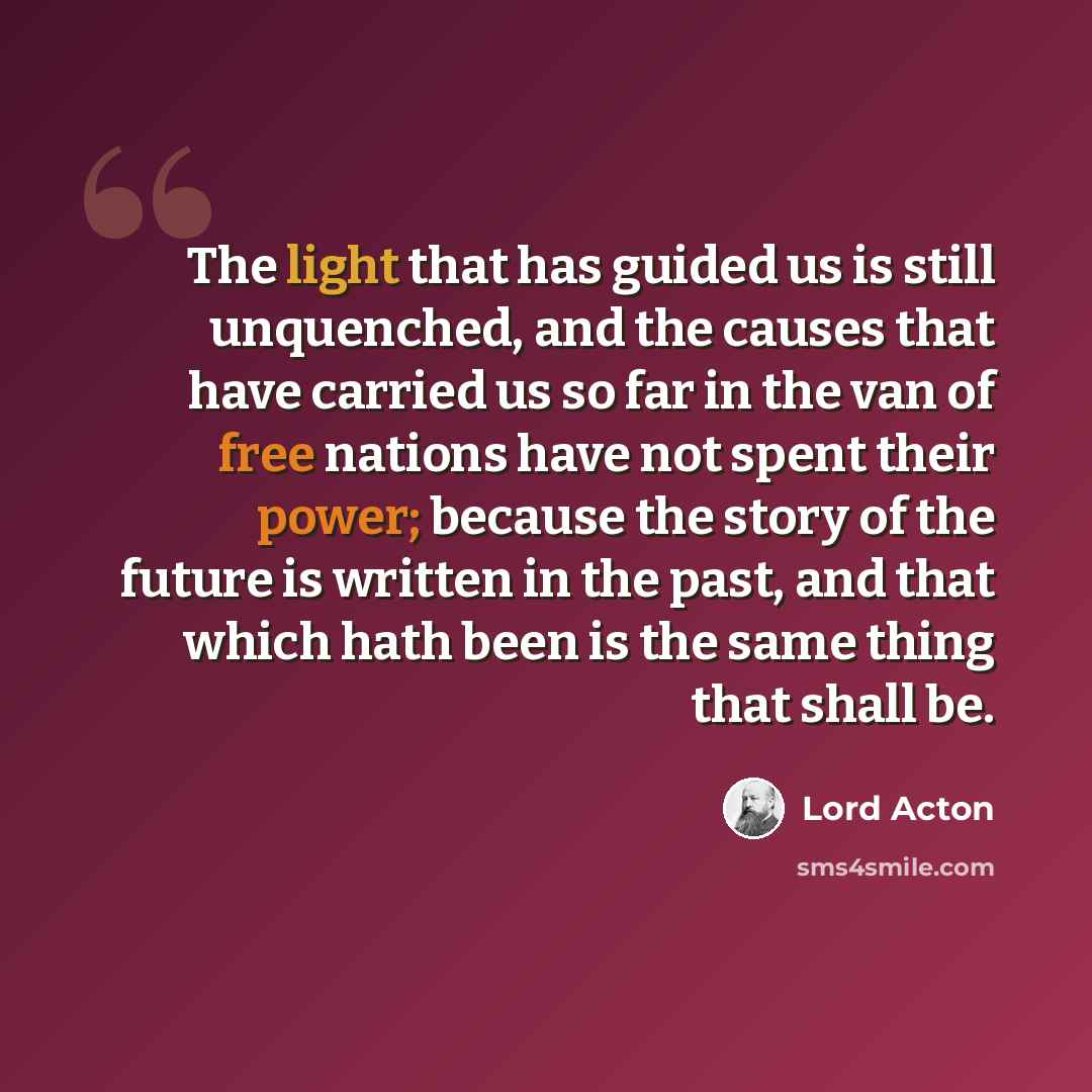 “The light that has guided us is still unquenched, and the causes that have carried us so far in the van of free nations have not spent their power; because the story of the future is written in the past, and that which hath been is the same thing that shall be.” quote by Lord Acton