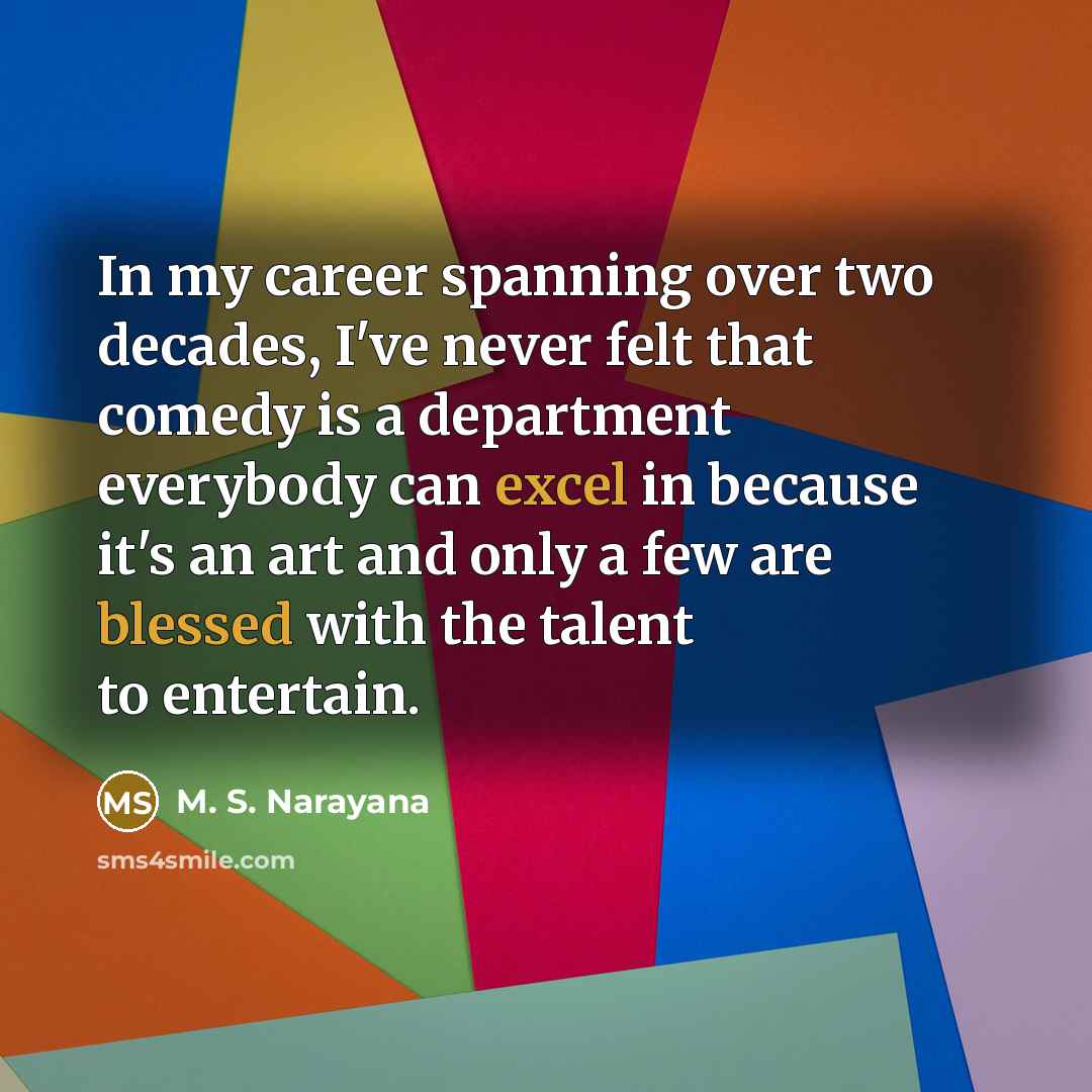“In my career spanning over two decades, I've never felt that comedy is a department everybody can excel in because it's an art and only a few are blessed with the talent to entertain.” quote by M. S. Narayana