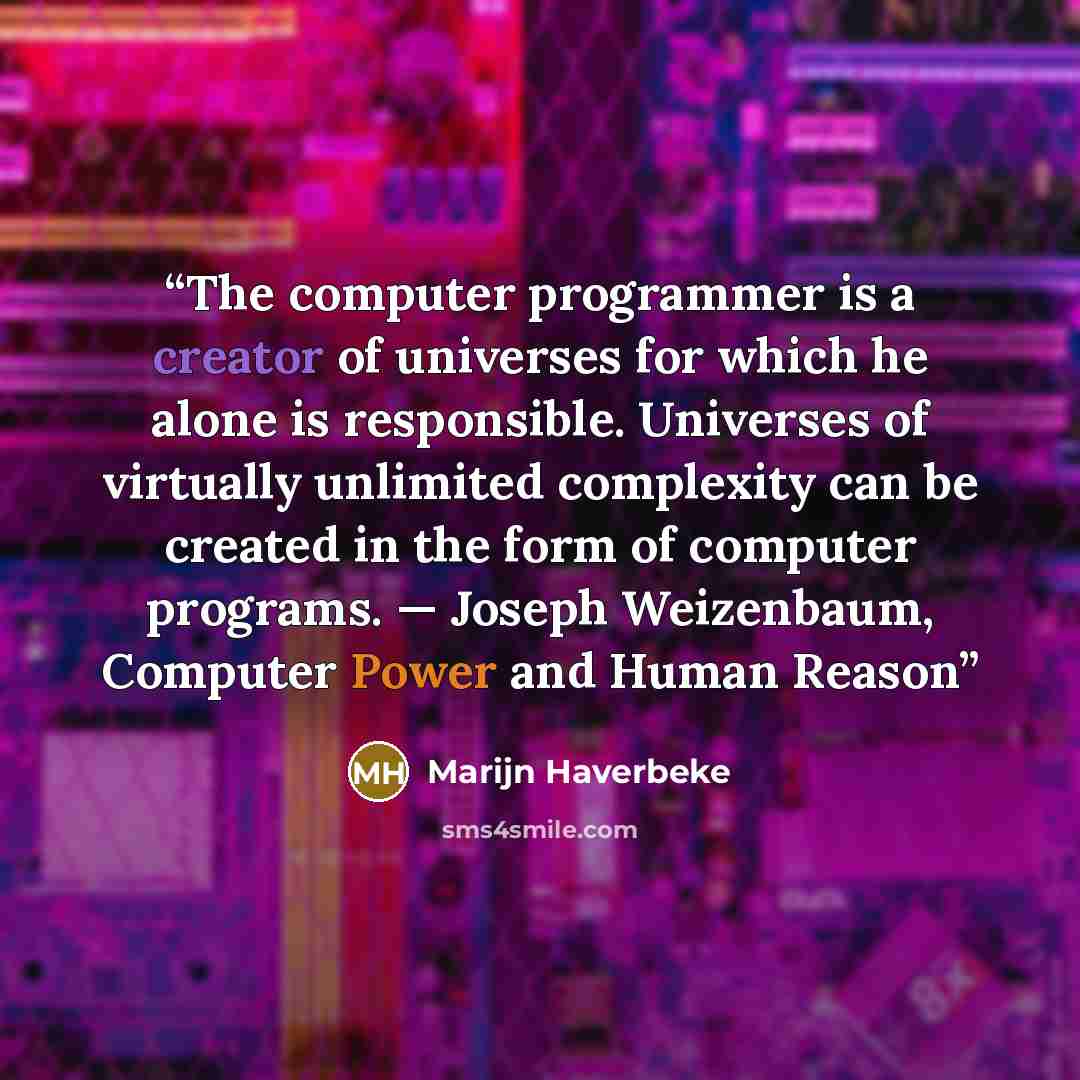 “The computer programmer is a creator of universes for which he alone is responsible. Universes of virtually unlimited complexity can be created in the form of computer programs. — Joseph Weizenbaum, Computer Power and Human Reason” quote by Marijn Haverbeke