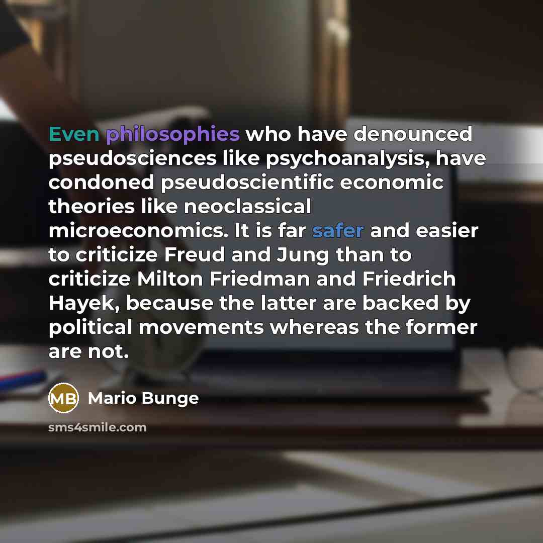 “Even philosophies who have denounced pseudosciences like psychoanalysis, have condoned pseudoscientific economic theories like neoclassical microeconomics. It is far safer and easier to criticize Freud and Jung than to criticize Milton Friedman and Friedrich Hayek, because the latter are backed by…” quote by Mario Bunge