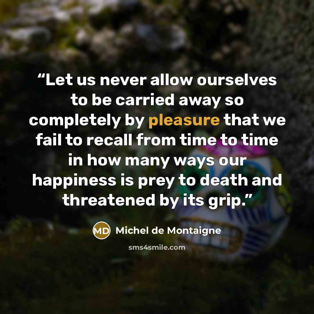 “Let us never allow ourselves to be carried away so completely by pleasure that we fail to recall from time to time in how many ways our happiness is prey to death and threatened by its grip.” quote by Michel de Montaigne