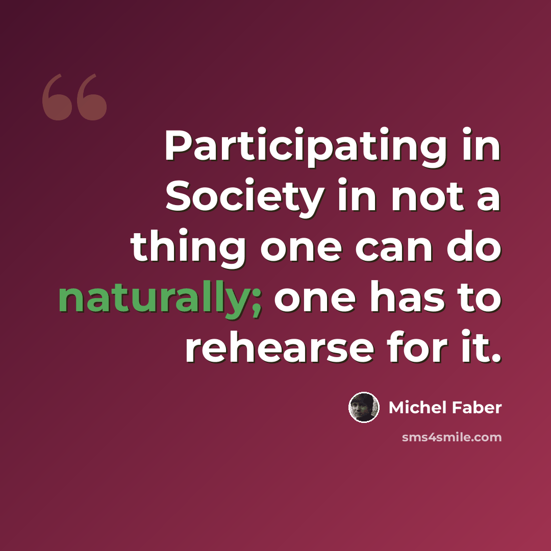 “Participating in Society in not a thing one can do naturally; one has to rehearse for it.” quote by Michel Faber