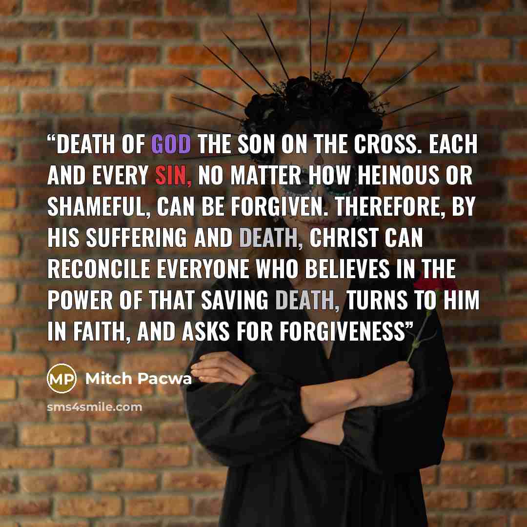 “death of God the Son on the cross. Each and every sin, no matter how heinous or shameful, can be forgiven. Therefore, by his suffering and death, Christ can reconcile everyone who believes in the power of that saving death, turns to him in faith, and asks for forgiveness” quote by Mitch Pacwa