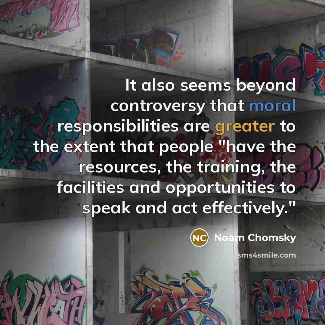 “It also seems beyond controversy that moral responsibilities are greater to the extent that people "have the resources, the training, the facilities and opportunities to speak and act effectively."” quote by Noam Chomsky