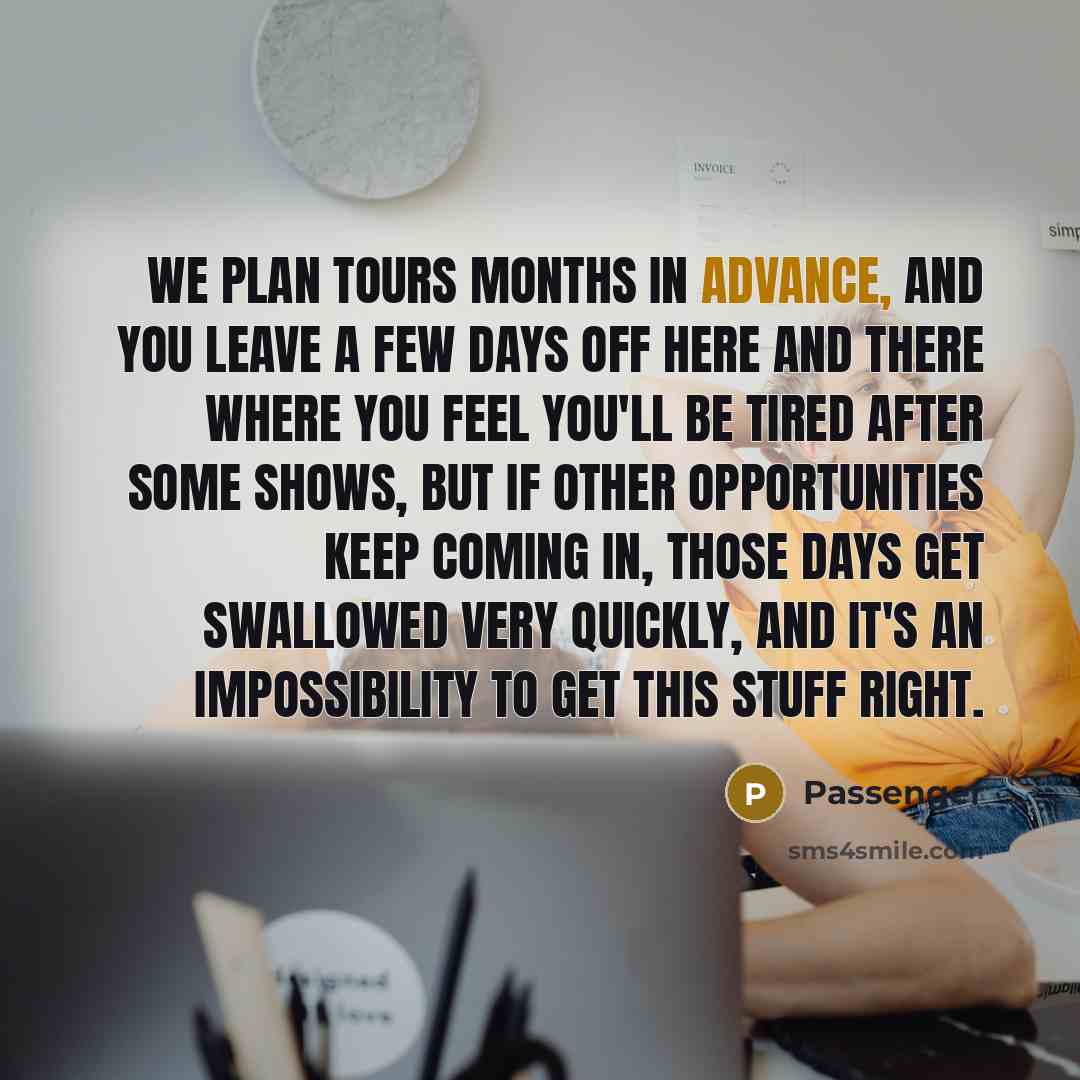 “We plan tours months in advance, and you leave a few days off here and there where you feel you'll be tired after some shows, but if other opportunities keep coming in, those days get swallowed very quickly, and it's an impossibility to get this stuff right.” quote by Passenger