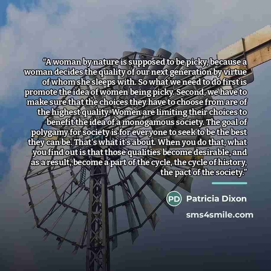“A woman by nature is supposed to be picky, because a woman decides the quality of our next generation by virtue of whom she sleeps with. So what we need to do first is promote the idea of women being picky. Second, we have to make sure that the choices they have to choose from are of the highest…” quote by Patricia Dixon