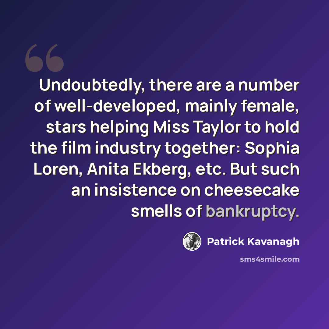 “Undoubtedly, there are a number of well-developed, mainly female, stars helping Miss Taylor to hold the film industry together: Sophia Loren, Anita Ekberg, etc. But such an insistence on cheesecake smells of bankruptcy.” quote by Patrick Kavanagh