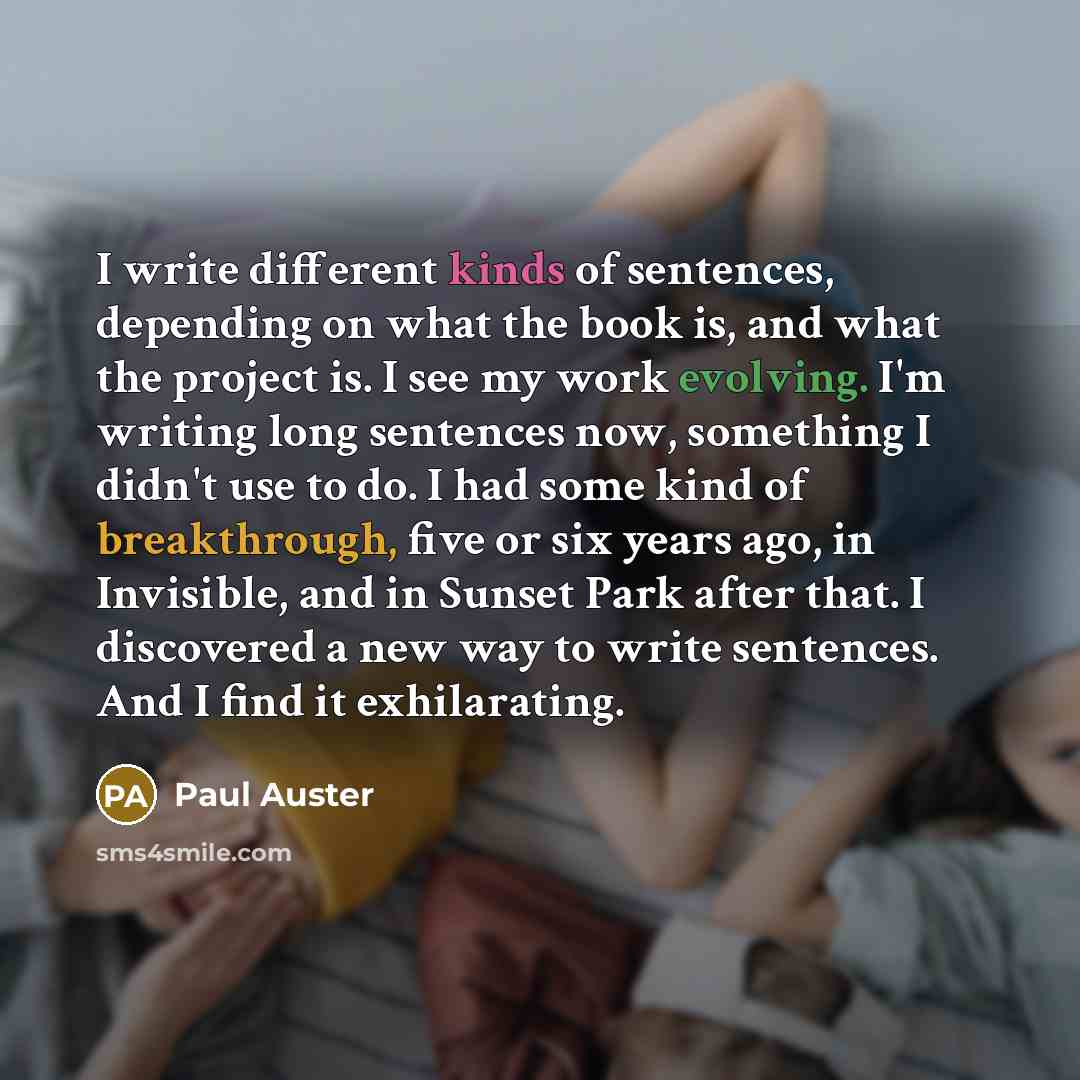 “I write different kinds of sentences, depending on what the book is, and what the project is. I see my work evolving. I'm writing long sentences now, something I didn't use to do. I had some kind of breakthrough, five or six years ago, in Invisible, and in Sunset Park after that. I discovered a…” quote by Paul Auster
