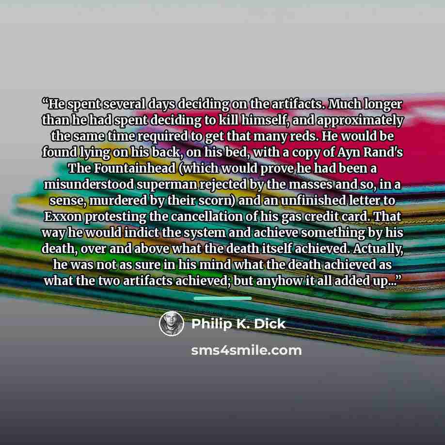 “He spent several days deciding on the artifacts. Much longer than he had spent deciding to kill himself, and approximately the same time required to get that many reds. He would be found lying on his back, on his bed, with a copy of Ayn Rand's The Fountainhead (which would prove he had been a…” quote by Philip K. Dick