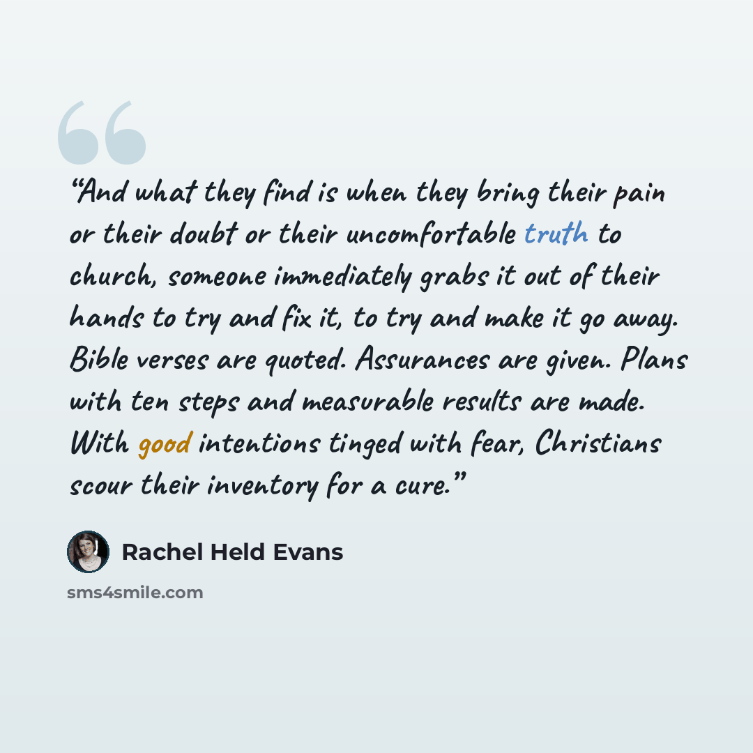 “And what they find is when they bring their pain or their doubt or their uncomfortable truth to church, someone immediately grabs it out of their hands to try and fix it, to try and make it go away. Bible verses are quoted. Assurances are given. Plans with ten steps and measurable results are…” quote by Rachel Held Evans