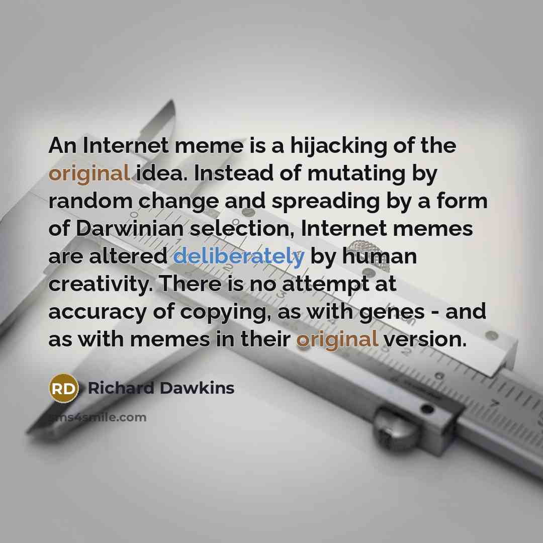 “An Internet meme is a hijacking of the original idea. Instead of mutating by random change and spreading by a form of Darwinian selection, Internet memes are altered deliberately by human creativity. There is no attempt at accuracy of copying, as with genes - and as with memes in their original…” quote by Richard Dawkins