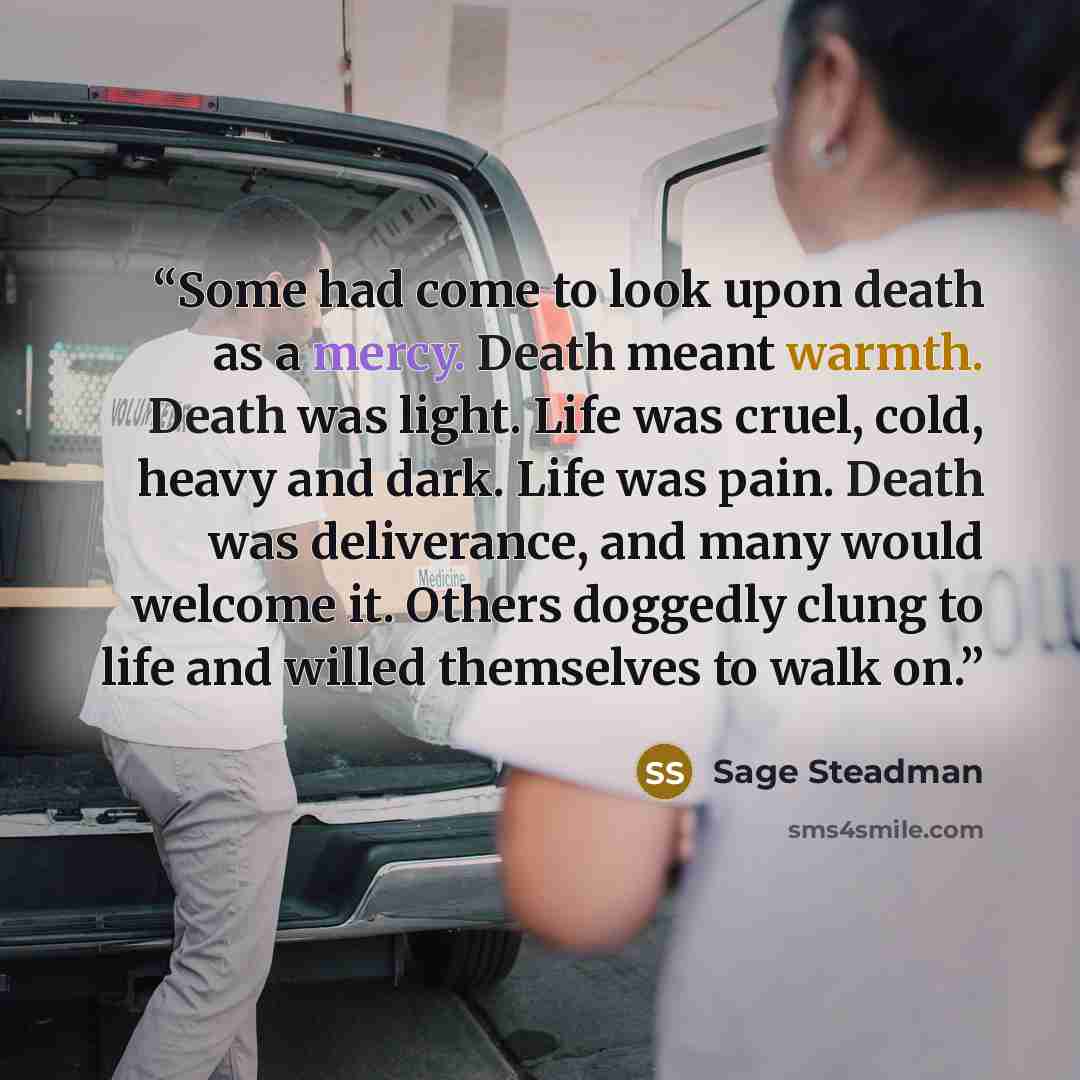 “Some had come to look upon death as a mercy. Death meant warmth. Death was light. Life was cruel, cold, heavy and dark. Life was pain. Death was deliverance, and many would welcome it. Others doggedly clung to life and willed themselves to walk on.” quote by Sage Steadman