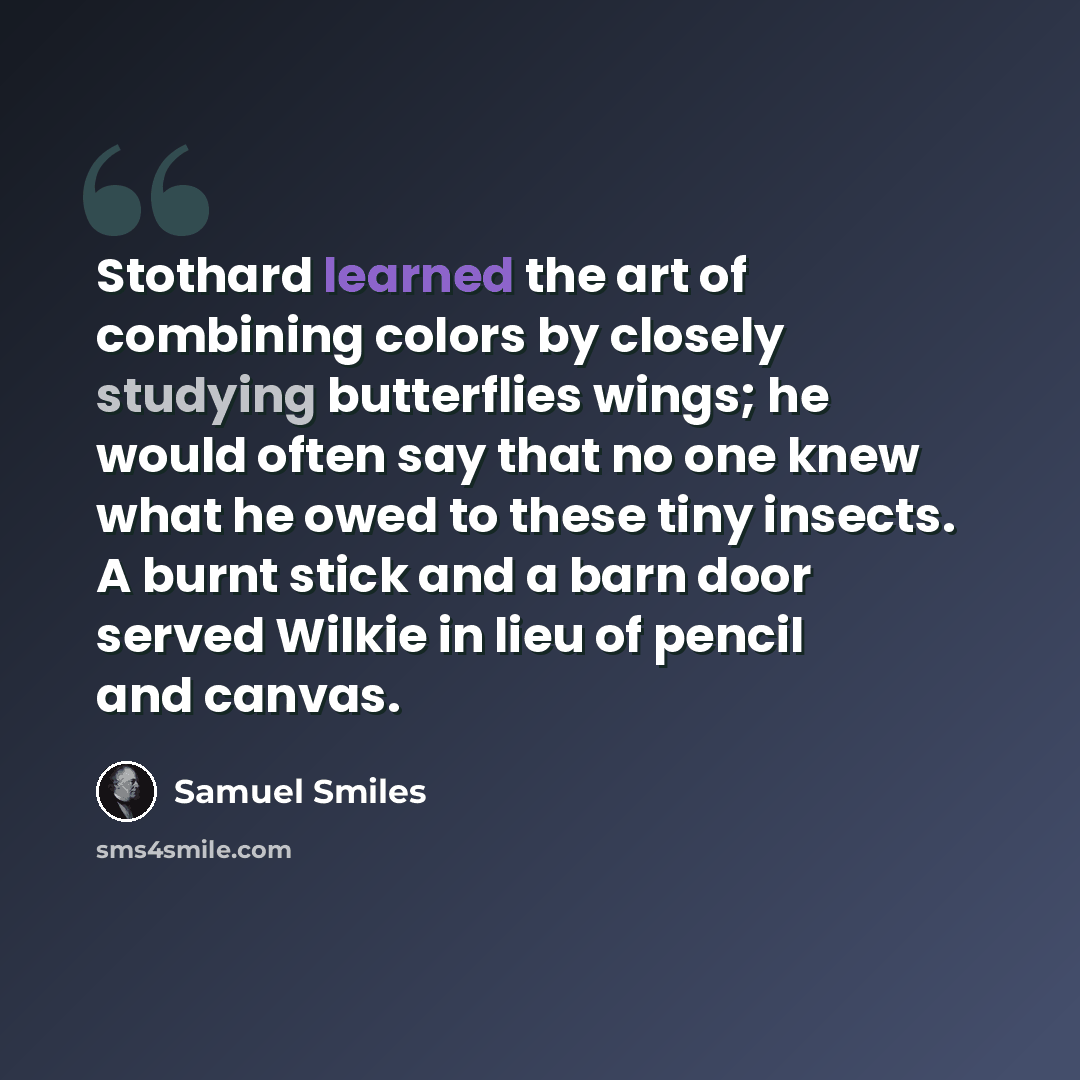 “Stothard learned the art of combining colors by closely studying butterflies wings; he would often say that no one knew what he owed to these tiny insects. A burnt stick and a barn door served Wilkie in lieu of pencil and canvas.” quote by Samuel Smiles