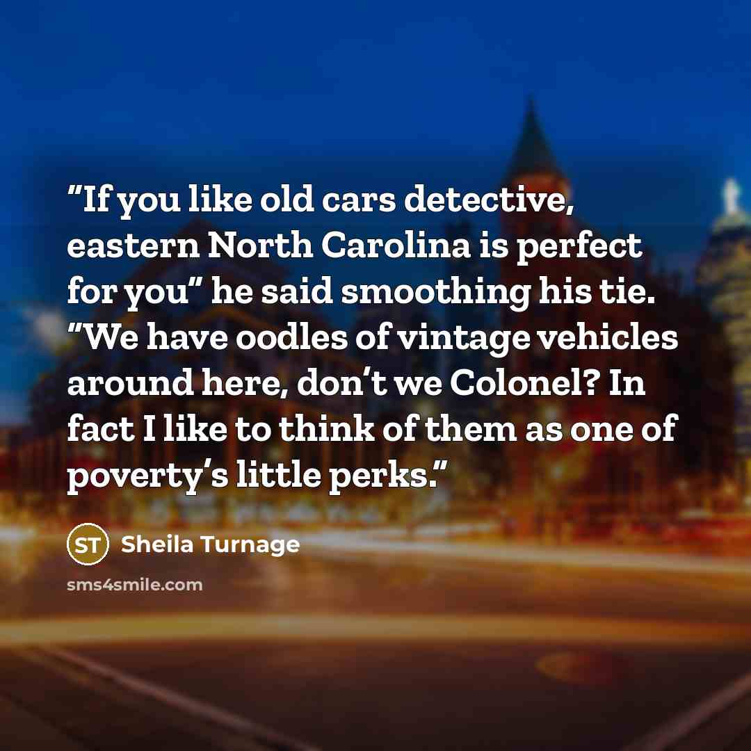 “If you like old cars detective, eastern North Carolina is perfect for you” he said smoothing his tie. “We have oodles of vintage vehicles around here, don’t we Colonel? In fact I like to think of them as one of poverty’s little perks.” quote by Sheila Turnage